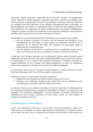 3 – Oser le bac Humanités Numériques 
programme extensif (totalement irréalisable) que sur les buts véritables de l’enseignement 
comme : découvrir le monde, apprendre à apprendre, apprendre à résoudre des problèmes, dans 
un environnement reconfiguré par les savoirs et les techniques numériques. Plutôt que d’enfermer 
les enseignants dans des programmes ou des méthodes d’enseignement précis, préformatés, des 
objectifs généraux sont donnés et une grande liberté leur est laissée. On peut imaginer qu’à partir 
d’un référentiel et d’un programme, les équipes d’établissements et de groupes d’établissements 
configurent le projet en fonction des compétences et des envies des enseignants, et des partenaires 
possibles selon les points forts de l’économie numérique du territoire. 
Sans préjuger de ce que seront des programme et référentiel, on peut imaginer deux ancrages : 
· celui des industries culturelles et créatives, avec une initiation aux techniques, et une 
compréhension du web design, du game design, des expériences immersives, de la 
conception 3D, de l’internet des objets, des techniques de prototypage rapide et 
d’impression 3D, de datavisualisation... 
· celui des industries du big data de ses techniques et de ses applications sociales dans la 
santé, l’environnement, les sciences, la politique, le commerce, la gestion, la recherche… 
Il s'agit donc bien d'enseigner autrement, avec des pédagogies orientées autour de projets surtout 
collaboratifs, des classes inversées, des supports numériques (MOOCs), par essais-erreurs (naturels 
en informatique), et ce en croisant le plus possible les disciplines. La littératie numérique (Cf. 
Chapitre précédent), loin de se rajouter à des champs disciplinaires, ou d’être un « supplément 
d’âme » aux enseignements classiques, traverse ainsi l’ensemble des pédagogies. 
Le bac HN place aussi au coeur de son projet l’esprit d’entreprise, le design, l’innovation sociale, 
l’économie du partage, le Do it Your self, l’émancipation (empowerment ) 
Finalement, il cultive un certain nombre de valeurs essentielles : 
1. Collaboration et participation par le biais de projets ambitieux et concrets. 
2. Ouverture sur le monde par exemple via des partenariats avec des entreprises ou des 
associations pour encourager l’esprit de création, d’innovation. 
La réalisation d’un bac aussi ambitieux nécessitera le travail, la coopération et l’enthousiasme de 
tous, notamment de professeurs qui enseigneront l’informatique (cf. Chapitre 1), de professeurs des 
humanités, et d’« innovateurs pédagogiques ». Il devrait permettre de participer activement à la 
constitution du vivier de futurs concepteurs, de futurs cadres, artisans, etc., actifs capables de 
produire du changement, d’innover. 
51 
Une chance pour les non matheux 
Il nous a paru important de faire, pour ce nouveau Bac, le choix des humanités en rupture avec 
l’idée reçue que le numérique est surtout important pour les scientifiques. Le numérique est pour 
tous les élèves. De plus, le bac L est aujourd’hui déconsidéré (16% des élèves de Bac général, en 
 