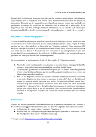 3 – Oser le bac Humanités Numériques 
baisse), alors qu’il offre une formation dont notre société a toujours autant besoin. La fertilisation 
des humanités avec le numérique peut être un levier de revalorisation essentiel. Par ailleurs, la 
recherche a démontré que les humanités renouvellent leurs concepts comme leurs méthodes en 
profondeur au contact du numérique, en particulier dans le champ de la géographie, de la 
linguistique mais aussi de la sociologie, l’histoire, la littérature, etc. (Cf. Chapitre 5). Il est plus que 
temps de faire bénéficier les élèves intéressés par les sciences humaines et sociales de ces avancées. 
52 
Un appel à la liberté pédagogique 
S’il nous a semblé symbolique de poser le premier chantier là où l’importance du numérique, bien 
qu’essentielle, est la moins immédiate, il nous semble indispensable qu'à terme l'esprit de ce bac 
perfuse les autres bacs généraux et l'ensemble de l'éducation nationale. Nous proposons (Cf. 
Chapitres 1 et 2) d’introduire de tels enseignements pour tous les élèves. L’introduction du bac HN 
doit servir de banc d’essai et de catalyseur pour l’ensemble de ces enseignements. Il sera une 
terrain d’expériences partagées pour les professeurs de différentes filières qui tout naturellement y 
puiseront des idées pour évoluer dans leur enseignement. 
On peut considérer le positionnement du Bac HN dans le cadre de l’éducation nationale : 
1. Amont : En comprenant mieux les connaissances et les compétences utiles pour le bac HN, 
on pourra faire évoluer l’enseignement au lycée, au collège, jusqu’à l’école. 
2. Les autres bacs généralistes : Il est difficile d’imaginer que l’on installe un tel enseignement 
orienté autour des humanités sans que les scientifiques quasi instantanément, et à terme les 
ES demandent aussi à en bénéficier. 
3. Aval : Le bac HN pourra conduire aux filières « humanités numériques » dans les universités 
et les écoles d’ingénieurs, faire monter en puissance la recherche26 dans ces disciplines, et 
amener un nouveau souffle dans des pans entiers de l’économie (édition, presse, luxe, 
tourisme, etc.). Il est raisonnable de penser que munis d’un tel bac, des élèves pourraient 
aussi préférer rejoindre d’autres disciplines. Leur connaissance du numérique restera pour 
eux un atout majeur. Enfin, le bac HN participera à enrichir le continuum entre Education 
nationale et Enseignement supérieur en s’installant comme charnière entre ces univers 
séparés. 
Conclusion 
Aujourd’hui, les entreprises cherchent des diplômés que le système actuel ne sait pas « produire ». 
On assiste au développement de formations post-bac tentant de répondre à des attentes nouvelles : 
· Multiplication des cursus croisés « commerce / ingénieur ». 
· Multiplication des cursus pluridisciplinaires dans le public (Paris Est D School avec l’Ecole 
des Ponts) comme dans le privé (Web School Factory). 
26 Voir, par exemple, http://pireh.univ-paris1.fr/DHfrancophone/index.php 
 