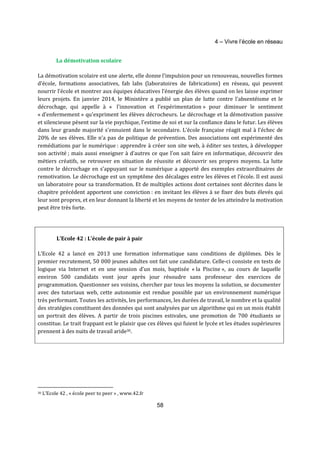 4 – Vivre l’école en réseau 
58 
La démotivation scolaire 
La démotivation scolaire est une alerte, elle donne l’impulsion pour un renouveau, nouvelles formes 
d’école, formations associatives, fab labs (laboratoires de fabrications) en réseau, qui peuvent 
nourrir l’école et montrer aux équipes éducatives l’énergie des élèves quand on les laisse exprimer 
leurs projets. En janvier 2014, le Ministère a publié un plan de lutte contre l'absentéisme et le 
décrochage, qui appelle à « l'innovation et l'expérimentation » pour diminuer le sentiment 
« d'enfermement » qu'expriment les élèves décrocheurs. Le décrochage et la démotivation passive 
et silencieuse pèsent sur la vie psychique, l’estime de soi et sur la confiance dans le futur. Les élèves 
dans leur grande majorité s’ennuient dans le secondaire. L'école française réagit mal à l’échec de 
20% de ses élèves. Elle n’a pas de politique de prévention. Des associations ont expérimenté des 
remédiations par le numérique : apprendre à créer son site web, à éditer ses textes, à développer 
son activité ; mais aussi enseigner à d’autres ce que l’on sait faire en informatique, découvrir des 
métiers créatifs, se retrouver en situation de réussite et découvrir ses propres moyens. La lutte 
contre le décrochage en s’appuyant sur le numérique a apporté des exemples extraordinaires de 
remotivation. Le décrochage est un symptôme des décalages entre les élèves et l’école. Il est aussi 
un laboratoire pour sa transformation. Et de multiples actions dont certaines sont décrites dans le 
chapitre précédent apportent une conviction : en invitant les élèves à se fixer des buts élevés qui 
leur sont propres, et en leur donnant la liberté et les moyens de tenter de les atteindre la motivation 
peut être très forte. 
L’Ecole 42 : L’école de pair à pair 
L’Ecole 42 a lancé en 2013 une formation informatique sans conditions de diplômes. Dès le 
premier recrutement, 50 000 jeunes adultes ont fait une candidature. Celle-ci consiste en tests de 
logique via Internet et en une session d’un mois, baptisée « la Piscine », au cours de laquelle 
environ 500 candidats vont jour après jour résoudre sans professeur des exercices de 
programmation. Questionner ses voisins, chercher par tous les moyens la solution, se documenter 
avec des tutoriaux web, cette autonomie est rendue possible par un environnement numérique 
très performant. Toutes les activités, les performances, les durées de travail, le nombre et la qualité 
des stratégies constituent des données qui sont analysées par un algorithme qui en un mois établit 
un portrait des élèves. A partir de trois piscines estivales, une promotion de 700 étudiants se 
constitue. Le trait frappant est le plaisir que ces élèves qui fuient le lycée et les études supérieures 
prennent à des nuits de travail aride30. 
30 L’Ecole 42 , « école peer to peer » , www.42.fr 
 