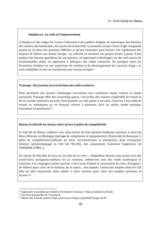 4 – Vivre l’école en réseau 
Simplon.co : Le code et l’empowerment 
A Simplon.co des stages de 9 mois s’adressent à des publics éloignés du numérique, des femmes, 
des seniors, des handicapés, des jeunes de la diversité. Le postulat est que l’envie d’agir est grande 
quand on vit dans des quartiers difficiles et qu’une formation peut donner très rapidement des 
moyens de libérer une bonne énergie : en collectif, en montant son propre projet, à partir d’une 
analyse des besoins quotidiens de son quartier, en apprenant à développer un site web autour de 
fonctionnalités utiles, en apprenant à fabriquer des objets connectés. En quelques mois ces 
formations fondées sur une expérience de création et de développement du « pouvoir d’agir » se 
sont multipliées et ont une maintenant une version en ligne31. 
Transapi : Des lycéens au travail dans des cafés scolaires 
Pour permettre aux lycéens d’aménager eux-mêmes leur continuum temps scolaire et temps 
personnel, Transapi offre des coworking spaces, c’est-à-dire des espaces coopératifs de travail et 
de vie sociale extérieurs au lycée. Pour prendre un café, parler à ses amis, s’inscrire à une table de 
travail en statistiques ou en français, réviser à plusieurs, faire un atelier maths musique, 
rencontrer un professeur32. 
Biarne, le Fab lab en réseau, entre lycées et pôles de compétitivité 
Le Fab lab de Biarne collabore avec deux lycées de Dole (projets étudiants, lycéens), le lycée du 
Bois à Moirans en Montagne (partage de compétence et équipements), l’Université de Besançon, 3 
pôles de compétitivités (véhicule du futur, microtechnique et plastipolis), deux entreprises 
doloises (préprototypage au Fab lab Net-IKi), des associations Comtoises (ingénieurs de 
l’ENSEMM, UTBM…). 
Un réseau de Fab labs du Jura est en train de se créer : « Regardons devant, nous avons tous des 
savoir-faire, partageons-mettons les en commun, collaborons avec des outils numériques et 
innovons. A la campagne comme partout, c’est à nous d’initier le mouvement de créer, d’imaginer, 
de fédérer pour créer de la richesse, de la valeur… des emplois. Créons des emplois dans les Fab 
labs les plus importants, mais aidons à créer, innover pour créer des emplois pérennes et 
locaux »33. 
31 Apprendre ensemble par Simplon Formation à distance : http://simplon.co/foad/ 
32 Les lieux passerelles de Transapi.fr 
33 Minot Lab, FabLab comtois http://www.net-village.org/fablab/?page_id=41 
59 
 