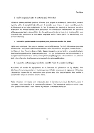 Synthèse 
6. Mettre en place un cadre de confiance pour l'innovation 
Toutes les parties prenantes (éditeurs scolaires, pure players du numérique, constructeurs, éditeurs 
logiciels, pôles de compétitivité) ont besoin de ce cadre pour innover et tester ensemble, avec les 
établissements et les collectivités locales. Il s'agit de partager des standards et de donner les cadres 
d’utilisation des données de l’éducation, de valoriser par l'indexation le référencement des ressources 
pédagogiques partagées, de privilégier des écosystèmes riches de services et de fonctionnalités pour 
stimuler le désir d'apprendre et de travailler en groupe, enfin d'encourager la co-création (living labs, 
expérimentations). 
7. Profiter du dynamisme des startups françaises pour relancer notre soft power 
L’éducation numérique, c’est aussi un nouveau champ de l’économie, l’Ed- tech. L’économie numérique 
a commencé à réorganiser l’éducation de l’extérieur avec des initiatives disruptives comme l'école 42 , 
les Moocs, la Khan Academy. Des méthodes d’apprentissage innovantes fondées sur des technologies 
émergent (adaptive learning, data driven education, …). Il faut maintenant en tirer les conséquences et 
accepter la confrontation avec ces nouvelles dynamiques pédagogiques. Cela conditionne une présence 
de la culture française dans l’espace numérique de la formation au 21e siècle. 
8. Ecouter les professeurs pour construire ensemble l'école de la société numérique 
Aujourd’hui on achète des équipements et on demande aux professeurs de s’y adapter. Pour 
développer le numérique scolaire, il faut changer de méthode, rompre avec la logique de l’offre et de 
l’assignation, étudier avec les professeurs leurs besoins réels, pour qu’ils travaillent avec aisance et 
conservent le temps de la relation avec les élèves. 
Notre éducation, notre école, sont embarquées dans la transition numérique. Ce chantier, vaste et 
complexe, il nous incombe de le conduire collectivement. C’est pourquoi ce rapport est remis à tous 
ceux qui souhaitent « bâtir l’école créative et juste dans un monde numérique ». 
6 
 