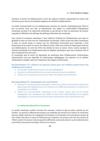 4 – Vivre l’école en réseau 
direction, et inviter les établissements à créer des options et filières représentant les savoirs des 
territoires, pour inverser les identités négatives de nombreux établissements. 
La tutelle institutionnelle sur les établissements scolaires est exercée conjointement par l’Etat et 
par un pouvoir local, une ville, un département, une région. La responsabilité d’équipement 
numérique incombe à la collectivité territoriale, ce qui devrait en faire un partenaire de premier 
rang dans la définition et le pilotage des politiques éducatives du numérique. 
Pour réussir la transition numérique, il faut renforcer l’échelon de l’établissement, pris dans sa 
globalité et dans ses liens avec les communautés territoriales. L’Etat conçoit des plans numériques 
et dans un second temps se tourne vers les collectivités territoriales pour participer à leur 
financement et les mettre en oeuvre. En ciblant la classe, l’Etat sous-estime les dynamiques internes 
aux établissements. Ce sont loin d’être des détails de mise en oeuvre. Citons comme exemple la 
situation paradoxale d’un établissement doté en tablettes numériques mais sans connexion wifi, et 
dans l’incapacité d’en tirer parti. 
Le numérique dans la classe est dépendant du numérique dans l’établissement. L’informatique 
administrative n’est pas séparable de l’informatique pédagogique. Les repenser en un système 
d’information complet, centré sur l’expérience des usagers, est nécessaire. 
Recommandation 19 : renforcer les pouvoirs locaux pour une meilleure gouvernance des 
établissements scolaires 
· Reconnaître l’établissement comme une unité pédagogique 
· Associer les collectivités locales aux projets numériques dans leur globalité. 
· Améliorer les coopérations amont entre l’Etat et les collectivités territoriales. 
Recommandation 20 : communiquer avec son territoire 
· Repenser les environnements numériques comme des systèmes d’information renforçant la 
gouvernance de l’établissement et ses relations avec différents partenaires et améliorer les 
consultations en mobilité. 
· Utiliser les environnements numériques et les réseaux sociaux pour (i) les projets 
pédagogiques des enseignants, (ii) rétablir les liens entre l’administration et les équipes 
pédagogiques, et (iii) resserrer les liens entre l’établissement et les collectivités locales. 
Le continuum éducatif avec les parents 
La société numérique accélère l’érosion des autorités. L’école n’a plus la même autorité sur les 
familles : les parents n’adhèrent pas toujours aux méthodes de travail et ils le disent. Ils voudraient 
discuter d’égal à égal avec les enseignants d’orientation et d’évaluation. Pas seulement à propos de 
leur enfant, mais pour la vision de l’éducation qui s’exprime. Les parents sont tous des tuteurs de 
l’effort scolaire à la maison. Surtout quand les difficultés surviennent, dans le cas de la démotivation 
et de l’échec, les parents sont déçus. Un lien est à renouer. 
63 
 