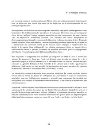 4 – Vivre l’école en réseau 
Les nouveaux canaux de communication avec l’école créent un continuum éducatif mais risquent 
aussi de constituer une source d’exclusion et de disparition ou d’amoindrissement du lien 
parent/enseignant/élève. 
Historiquement liés à l’Education Nationale par les fédérations de parents d’élèves présentes dans 
les instances des établissements, les parents avec le numérique découvrent sous un nouveau jour 
l’école de leurs enfants. Certains partagent aujourd’hui sur des communautés de type « Parents 
3.0 » les expériences numériques scolaires. Cela constitue une source d’inspiration et 
d’encouragement pour toutes les communautés éducatives. Le lien post-scolaire devient désormais 
hybride entre lien numérique (souvent l’amorce est donnée par mail ou réseau social) et le lien du 
« rendez-vous ». Ce continuum facilité par les réseaux sociaux changent la représentation des 
devoirs à la maison (plus collaboratifs), les relations enseignants élèves et parents élèves, 
administrations élèves et parents. Ils ouvrent de nouvelles possibilités pour l’accompagnement 
individualisé et le coaching associatif d’élèves en difficulté en classe. 
Mais les parents se comportent aussi en clients qui comparent les offres de cours et puisent sur 
internet des ressources. Alors que l’école est démunie pour prendre en charge les « Dys » 
(dysphasie, dyspraxie, dyslexie), des exercices et méthodes existent sur Internet, une différence qui 
amoindrit la légitimité de l’école. Il faut s’attendre à des « écoles web de niche » pour tous les 
publics que l’école ne sait pas bien accueillir. Sur ces questions les parents attendent des réponses 
et cherchent à refonder un lien. Et le système scolaire devra se situer. 
Les parents sont acteurs du territoire, et du territoire numérique. Le réseau social des parents 
conduit vers le monde du travail, les entreprises, les associations et ouvre de nombreuses 
possibilités pour des établissements soutenus et appréciés des concitoyens. Ils attendent une 
participation plus étroite à la vie des établissements comme à la discussion et à la réalisation des 
actions éducatives. 
Plus de 400 « tweets-classes » établissent une communication quotidienne entre les enfants et leurs 
parents, au fil des activités. Ces classes qui par Twitter, Pinterest, Tumblr, Google Drive arrivent à 
travailler à distance avec des experts écrivent, s’éduquent au numérique, se mettent en valeur en 
publiant, travaillent avec un public extérieur bienveillant. Une grande partie du corps enseignant 
utilise la création numérique comme une passerelle pour l’école et une fenêtre sur le territoire. 
64 
 