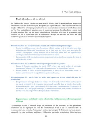 4 – Vivre l’école en réseau 
65 
L’école à la maison se fait par internet 
Sur Facebook les familles collaborent pour faire les devoirs. Avec la Khan Academy, les parents 
révisent les bases des mathématiques. Wikipedia (qui représente 30 à 40% des consultations sur 
Google) est l’activité principale pour démarrer une recherche documentaire en famille. Les vidéos 
sur You Tube sont utilisées à la maison pour de nombreux tutoriaux. OpenClassRoom a publié plus 
de mille tutoriaux faits par de jeunes contributeurs. Digischool offre tout le programme des 
révisions du bac et donne des aides à l’orientation. MyBlee fait travailler les maths. De très 
nombreux systèmes de mentorat scolaire se développent. 
Recommandation 21 : associer tous les parents à la littératie de l’âge numérique 
· Ouvrir les établissements à des formations à l’informatique et à la littératie numérique 
proposées par l’éducation populaire ou sur le Web, pour les élèves mais aussi pour les 
adultes. Accompagner chaque personne de la collectivité locale dans les apprentissages 
qu’elle peut être amenée à entreprendre en dehors de l’école. 
· Faire des sites Web des établissements des points d’entrée dans la vie scolaire, des lieux de 
dialogues avec la cité. 
Recommandation 22 : établir une relation participative avec les parents 
· Passer de l’espace numérique de travail (ENT) réservé au travail scolaire à un espace 
numérique d’échange (ENE) plaçant les élèves au coeur d’un écosystème d’acteurs. 
· Inviter parents et élèves à décrire régulièrement le travail et les découvertes faites à la 
maison (exercices sur le web, publications personnelles, etc.). 
Recommandation 23 : ouvrir dans les villes des espaces de travail connectés pour les 
professeurs 
· Les professeurs n’ont pas de bureau sur leur lieu de travail : en leur offrant un lieu urbain, 
de travail personnel et de rencontre, on reconnaît leur rôle dans la cité. On favorise les 
échanges et projets inter établissements. C’est un espace communautaire d’expérience, de 
découverte de la pédagogie numérique, d’animation citoyenne pour parler d’éducation, de 
rendez-vous avec les parents et d’organisation d’événements. 
La gouvernance participative entre collectivités, établissements professeurs, parents 
et élèves 
Le numérique accroît la capacité d’agir des individus sur les systèmes, en leur permettant 
notamment de se regrouper au sein de communautés. C’est le cas de communautés de 
consommateurs, de patients, d’innovateurs sociaux qui ont pris de l’influence sur des groupes 
industriels ou des politiques publiques. L’Education nationale, organisation historiquement 
 
