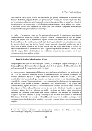 4 – Vivre l’école en réseau 
centralisée et hiérarchique, s’ouvre aux évolutions que promet l’émergence de communautés 
d’acteurs du terrain, engagés et actifs. Les professeurs, les parents, les élus en s’impliquant dans 
une organisation qui devient plus horizontale et territoriale agiront dans le sens d’une volonté de 
participation accrue aux décisions. Le développement de ce nouveau type de relation entre usagers 
et institution scolaire peut engendrer une percolation, c’est-à-dire un changement assez brusque 
après une lente imprégnation de nouveaux usages. 
Les écoliers et lycéens sont concernés. Eux aussi attendront un rôle de participation active dans la 
conception de leur éducation. Il faut les y préparer. Une voie s’est ouverte par le biais des budgets 
participatifs lycéens que de nombreuses régions allouent aux conseils de la vie lycéenne. Ces 
derniers élaborent des projets votés dans le lycée (aménagement de foyers, animation concernant 
des thèmes choisis par les lycéens (santé, climat, économie circulaire), amélioration de la 
démocratie lycéenne. Comme il est évident que ce sont les usages des élèves et lycéens qui 
introduisent une force de transformation pour l’apprentissage numérique et la vie scolaire, il faut 
créer les moyens d’être attentifs et non pas résistants à ce que leur expérience de vie et leurs 
pratiques apportent au système scolaire. 
Le co-design des lycées futurs, en Région 
2 régions (Nord-Pas de Calai et Champagne Ardenne), la 27e Région (région numérique)38 et 2 
designers (Romain Thévenet et Fançois Jegou), ont piloté le programme de l’Echantillonneur de 
lycée, une méthode de conception des lycées du futur. 
Les investissements régionaux dans l’éducation sont très lourds et impliquent une anticipation à 
10, 15, 20 ans. Comment éviter que le futur du lycée se résume à une nouvelle architecture du 
bâtiment ? Comment dépasser la simple juxtaposition des visions portées par chacun ? Le défi 
consiste à inventer une méthode qui permette aux élus, aux services et aux citoyens de produire 
ensemble des visions réellement inspirantes, riches et tangibles. Des résidences créatives associant 
les différents rôles (élèves, professeurs, éducateurs, élus, administrateurs…) ont produit des 
scénarios d’usage, à partir desquels de nombreux lycées ont construit leur vision sur les processus 
d’enseignement futur. L’Echantillonneur est un jeu de cartes illustrées, réparties en quatre 
catégories : Visions (priorité politique particulière attribuée au lycée), Idées (proposition 
inspirante qui contribue à concrétiser une vision), Processus (une méthode qui contribue à 
changer la façon dont est conçu le lycée), Exemple (cas réel issu d’un établissement et permettant 
d’illustrer ou d’atteindre une vision). Le rôle de l’Echantillonneur est de faciliter le dialogue entre 
parties prenantes des lycées, et de les aider à converger vers des visions riches, soutenables et 
tangibles. 
38 La 27e région, Laboratoire de transformation publique des Régions de France 
http://www.blog.la27eregion.fr/L-echantillonneur-de-lycee,306 
66 
 
