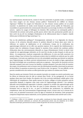 4 – Vivre l’école en réseau 
67 
L’école autorité de certification 
Les établissements chercheront-ils, comme le font les universités et grandes écoles, à rassembler 
tous leurs usagers sur des réseaux sociaux publics ? Tenteront-ils de s’affilier en réseaux 
régionaux ? Fidéliser les usagers de l’éducation sur des réseaux sociaux publics est un projet 
essentiel : la plateforme de media social émanant du grand service public de l’éducation, qui 
rassemblera en grand nombre des communautés éducatives au sens large, les élèves et les différents 
acteurs, captera les usages et hébergera les données. Elle constituera un contrepoids public à 
l’attractivité de services web privés, qu’elle pourra attirer dans des partenariats positifs sans se 
faire sortir du jeu (Cf. les stratégies d’indexation et de référencement dans le chapitre « Quelle 
édition pour la littératie de l’âge numérique ? »). 
Une ou des plateformes publiques39 d’enseignement, nationale et / ou régionales de réseaux 
sociaux, et de scénarios éducatifs placera le système éducatif en bonne place pour rester la 
référence en matière de diplômation et de certification. L’enjeu de la certification des 
apprentissages informels est en effet une question majeure. De la capacité des établissements à 
innover dans les validations d’acquis dépend le maintien d’une autorité des systèmes publics 
d’éducation dans des environnements éducatifs en risque d’émiettement. L’école va devoir tenir 
compte de ces apprentissages informels, car ils vont être de plus en plus évoqués et cités par les 
élèves : ils compareront, voudront comprendre des différences. Ce sera une belle ouverture à la 
pensée critique. Sous la forme d’un continuum scolaire dont la visibilité est renforcée par les outils 
numériques, c’est toute une expérience de vie et de sérendipité numérique qui devient un matériau 
pour l’apprentissage. Les élèves suivront volontairement un cours de maths en ligne, apprendront 
des bases de biologie avec un professeur américain ou japonais… Sans parler de nouveaux services 
éducatifs auxquels vont avoir recours les familles, à propos desquels il sera plus facile de montrer 
des acquis. Les professeurs vont se trouver avec des informations nouvelles concernant les parcours 
de leurs élèves. La question se posera de ce que l’école en fait : les ignorer ? Ce sera difficile, car les 
parents considéreront cela comme un effort particulier qui renforce la relation avec l’école. 
Dans les années qui viennent, l’école sera amenée à prendre en compte ces savoirs particuliers que 
les élèves ne laisseront plus de côté en entrant dans l’école : ils les partageront, ils en feront 
quelque chose pour leurs études. On aboutira vite à des curricula individuels validés grâce à des 
référentiels de compétences. Dans quelle mesure les lycées, collèges et écoles primaires sont-ils 
aujourd’hui disposés à organiser cette vaste scène de l’apprentissage informel ? Les systèmes 
éducatifs vont probablement apprendre à stimuler, organiser et certifier des apprentissages qu’ils 
n’auront pas contrôlés. Cela vaut bien sûr pour la primo éducation. Cela vaut aussi pour la 
formation tout au long de la vie… et pour la formation des professeurs. La validation des 
compétences, dans des environnements d’apprentissage ouvert, revient ainsi sur le devant de la 
scène, avec un potentiel transversal à tous les âges et situations de formation. Cette perspective 
comporte d’importants enjeux industriels, car les systèmes permettant cette activité sont à créer. 
39 « Publique » réfère ici à la visibilité : en accès public, constituant les biens éducatifs comme des biens 
publics, cela n’exluant nullement au contraire des partenariats privés avec les industries de la filière 
éducation numérique, partenariats les mieux à même de garantir des services à l’état de l’art. 
 