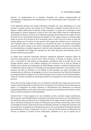 4 – Vivre l’école en réseau 
énoncés : la transformation de la littératie, l’évolution des cultures professionnelles de 
l’enseignement, l’organisation des établissements et leur fonctionnement plus « horizontal » avec 
leur territoire. 
Il faut également anticiper des usages numériques disruptifs. Les cours disponibles sur le web 
ouvrent le marché nouveau des donnée de de l’éducation. L’adaptive learning (décrit dans le 
chapitre « Quelle édition pour la littératie à l’âge numérique ? ») repose sur la convergence entre 
informatique et sciences cognitives et ouvre la voie à des offres ciblées selon les comportements 
d’acquisition (en lecture, en calcul, etc.) L’éducation nationale doit promouvoir des usages vertueux 
de la part de ses communautés éducatives (cf. Chapitre 5). Par usages vertueux, on entend usages 
menés au service de la réussite et de la motivation, dans le cadre social de la classe et dans une 
relation éthique avec les élèves et leurs parents. Cela suppose des relations avec la recherche et 
avec l’industrie, dans un cadre de réflexion sur l’économie des data : les données personnelles 
prennent une valeur d’usage, et une valeur marchande, quand elles sont massives et rassemblées 
sur des plateformes. Comment organiser le cadre de cette valorisation, sachant qu’en retour cela 
ouvre la possibilité d’un ciblage des individus par des offres éducatives personnalisées, dans la 
domaine scolaire et parascolaire ? 
La réalité d’une transition numérique éducative conditionne également l’existence future de 
ressources francophones et vecteurs d’une culture française, en Europe, en Afrique, comme en 
Asie,.. en direction de 220 millions de francophones actuellement dans le monde. S’il n’y a pas 
d’usage intérieur massif, il sera difficile d’exporter des ressources vers le reste de l’Europe et 
l’Afrique où les attentes sont importantes. En 2050 l’Afrique comptera 2 milliards d’habitants, dont 
1 milliard de moins de vingt ans et 750 millions de francophones potentiels : encore faudra-t-il leur 
proposer une offre de formation. Il sera difficile de faire partager une vision francophone (de 
raisonnement, de références, de pédagogie, etc.) face à une concurrence des États-Unis dominante. 
Le partage éducatif de la langue et de la culture française est lié à l’assise d’un marché francophone. 
Toutes les réussites mondiales du numérique éducatif se sont appuyées sur des marchés nationaux 
porteurs. 
Il nous faut créer des usages massifs, avec nos industries culturelles, des usages qui concernent les 
réseaux sociaux d’éducation, les infrastructures, les logiciels et les terminaux. Nous devons pouvoir 
mettre à la disposition de publics nationaux et internationaux des plateformes de scénarios 
d’apprentissage fidèles à notre culture. Nous devons proposer aux professeurs des solutions variées 
dans un cadre de standards et d’interopérabilité. 
Comment faire ? Il faut s’appuyer sur une conception ouverte, associant usagers (professeurs, 
élèves, parents, chefs d’établissements, encadrants, associations partenaires) avec des industriels et 
des chercheurs dans une démarche de co-design fondé sur les usages actuels et attendus. Les start-ups 
et entreprises innovantes du secteur de l’éducation sont en France environ deux cents et elles 
se développent surtout à l’international, faute de demande nationale. Ces dispositifs innovants sont 
nécessaires pour la qualité de nos enseignements, pour créer un écosystème d’innovation éducative 
plus performant en France. L’expérience « en réel » au sein de l’école entraı̂nera l’amélioration des 
services et produits, la mesure de leur performance, l’abandon de ce qui ne marche pas et 
69 
 