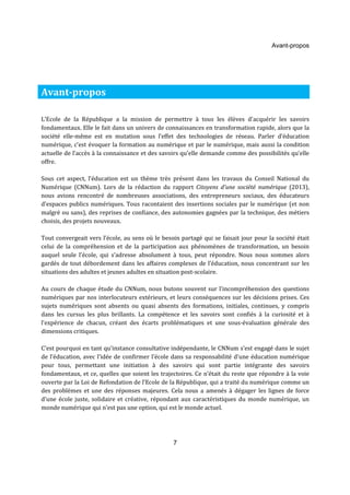 Avant-propos 
L’Ecole de la République a la mission de permettre à tous les élèves d'acquérir les savoirs 
fondamentaux. Elle le fait dans un univers de connaissances en transformation rapide, alors que la 
société elle-même est en mutation sous l’effet des technologies de réseau. Parler d’éducation 
numérique, c’est évoquer la formation au numérique et par le numérique, mais aussi la condition 
actuelle de l’accès à la connaissance et des savoirs qu’elle demande comme des possibilités qu’elle 
offre. 
Sous cet aspect, l’éducation est un thème très présent dans les travaux du Conseil National du 
Numérique (CNNum). Lors de la rédaction du rapport Citoyens d’une société numérique (2013), 
nous avions rencontré de nombreuses associations, des entrepreneurs sociaux, des éducateurs 
d’espaces publics numériques. Tous racontaient des insertions sociales par le numérique (et non 
malgré ou sans), des reprises de confiance, des autonomies gagnées par la technique, des métiers 
choisis, des projets nouveaux. 
Tout convergeait vers l’école, au sens où le besoin partagé qui se faisait jour pour la société était 
celui de la compréhension et de la participation aux phénomènes de transformation, un besoin 
auquel seule l’école, qui s’adresse absolument à tous, peut répondre. Nous nous sommes alors 
gardés de tout débordement dans les affaires complexes de l’éducation, nous concentrant sur les 
situations des adultes et jeunes adultes en situation post-scolaire. 
Au cours de chaque étude du CNNum, nous butons souvent sur l’incompréhension des questions 
numériques par nos interlocuteurs extérieurs, et leurs conséquences sur les décisions prises. Ces 
sujets numériques sont absents ou quasi absents des formations, initiales, continues, y compris 
dans les cursus les plus brillants. La compétence et les savoirs sont confiés à la curiosité et à 
l’expérience de chacun, créant des écarts problématiques et une sous-évaluation générale des 
dimensions critiques. 
C’est pourquoi en tant qu’instance consultative indépendante, le CNNum s’est engagé dans le sujet 
de l’éducation, avec l’idée de confirmer l’école dans sa responsabilité d’une éducation numérique 
pour tous, permettant une initiation à des savoirs qui sont partie intégrante des savoirs 
fondamentaux, et ce, quelles que soient les trajectoires. Ce n’était du reste que répondre à la voie 
ouverte par la Loi de Refondation de l’Ecole de la République, qui a traité du numérique comme un 
des problèmes et une des réponses majeures. Cela nous a amenés à dégager les lignes de force 
d’une école juste, solidaire et créative, répondant aux caractéristiques du monde numérique, un 
monde numérique qui n’est pas une option, qui est le monde actuel. 
7 
Avant-propos 
 