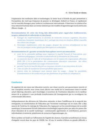 4 – Vivre l’école en réseau 
l’exploitation des meilleures idées et technologies. Ce levier local à l’échelle du pays permettrait à 
l’écosystème des start-ups françaises de pouvoir se développer d’abord en France, et rapidement 
sur les marchés étrangers pour renforcer sa dimension internationale. Il favorisera la création d’un 
tissu industriel national dans un secteur dominé par des modèles d’apprentissages nord-américains 
(Moocs, Google, …). 
Recommandation 25: créer des living labs (Educalabs) pour rapprocher établissements, 
usagers, industriels et collectivités et chercheurs 
· Partager des expérimentations et résultats de recherche (sciences cognitives, éducation 
numérique, humanités numériques, etc.) ; partager des mises en situation, définir ensemble 
des cahiers des charges. 
· Prototyper, expérimenter, créer des usages ; designer des services véritablement en lien 
avec les pratiques réelles (plutôt que théoriques) et souhaitables. 
Recommandation 26 : garantir un marché francophone ouvert aux innovations 
· jouer de la commande publique pour organiser le marché français et francophone avec 
l’ambition pédagogique, culturelle et industrielle de la refondation de l’éducation. 
· co construire dans le cadre de la francophonie avec le soutien des organisations afférentes 
(AUF, OIF…) et la participation des communautés éducatives concernées des offres 
francophones répondants aux usages et besoins locaux 
· garantir l’accès du marché éducatif aux nouveaux entrants et aux innovations de niche 
· créer un cadre de standard et d’interopérabilité open source. 
· innover dans les techniques pour innover dans les usages : élargir les possibilités 
d’autoformation et de certification par des plateformes de portfolio de compétences 
70 
Conclusion 
En appelant de nos voeux une éducation ouverte, une classe ouverte, une gouvernance ouverte et 
une conception ouverte, nous avons voulu décrire une réalité de la connaissance dans le monde 
actuel (Opening education, open knowledge). L’ouverture de l’institution éducative est le meilleur 
moyen de se préparer à une profonde transformation de l’enseignement qui va reconfigurer les 
communautés éducatives. 
Indépendamment des décisions de l’éducation nationale, et dans l’indifférence de la majorité des 
enseignants, la transformation de l’éducation par l’économie numérique est en route. Elle a déjà 
amorcé de l’extérieur le redesign de l’éducation. En s’appuyant sur les caractéristiques de la société 
numérique, le mouvement Ed tech (éducation et technologie) apporte pièce par pièce les points clés 
d’une éducation de la société numérique : communautés apprenantes et contributives, parcours 
individualisés et mentorat, plateformes de scenarios d’apprentissages, etc. 
Notre système est fondé sur l’affirmation de l’égalité des chances. Il produit actuellement un niveau 
d’inégalité record dans les pays de l’OCDE. Sur 10 ans, le nombre d'élèves en grande difficulté a 
 