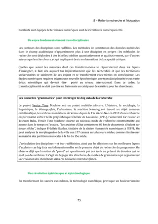5 – Relier la recherche et l’éducation 
habitants sont équipés de terminaux numériques sont des territoires numériques. Etc. 
Un enjeu fondamentalement transdisciplinaire 
Les contours des disciplines sont redéfinis. Les méthodes de constitution des données mobilisées 
dans le champ académique n’appartiennent plus à une discipline en propre : les méthodes de 
recherche sont déployées à des échelles inédites quantitativement et qualitativement, par d’autres 
acteurs que les chercheurs, et qui impliquent des transformations de la capacité critique. 
Quelles que soient les manières dont ces transformations se répercuteront dans les façons 
d’enseigner, il faut dès aujourd’hui impérativement que les recherches et que les formations 
universitaires se saisissent de ces enjeux et se transforment elles-mêmes en conséquence. Les 
études numériques requises exigent une nouvelle épistémologie, une transdisciplinarité et un vaste 
débat scientifique qui devrait être porté au niveau international. Dans ce cadre, la 
transdisciplinarité ne doit pas être un frein mais un catalyseur de carrière pour les chercheurs. 
Les nouvelles “grammaires” pour interroger les big data de la recherche 
Le projet Venice Time Machine est un projet multidisciplinaire. L’histoire, la sociologie, la 
linguistique, la démographie, l’urbanisme, le machine learning ont trouvé un objet commun 
emblématique, les archives numérisées de Venise depuis le 15e siècle. Née en 2013 d’une recherche 
en partenariat entre l'Ecole polytechnique fédérale de Lausanne (EPFL), l'université Ca' Foscari et 
Telecom Italia, Venice Time Machine incarne un nouveau mode de recherche constructiviste qui 
zoome dans le temps et l’espace. "Les archives d'Etat contiennent 80 km de documents s'étalant sur 
douze siècles", indique Frédéric Kaplan, titulaire de la chaire Humanités numériques à l’EPFL. On 
peut analyser la morphogenèse de la ville aux 177 canaux sur plusieurs siècles, comme s’intéresser 
au marché des partitions musicales à la fin du 15e siècle. 
L’articulation des disciplines – et leur redéfinition, ainsi que les décisions sur les meilleures façons 
d’exploiter ces big data multidimensionnelles est le premier objet de recherche du programme. On 
observe déjà que la notion de “passé” est questionnée par ces accès au présent de données qui ne 
sont pas des archives. Il s’agit de dégager des structures, des sortes de grammaires qui organiseront 
la circulation des chercheurs dans ces nouvelles interdisciplines. 
Une révolution épistémique et épistémologique 
En transformant les savoirs eux-mêmes, la technologie numérique, provoque un bouleversement 
73 
 