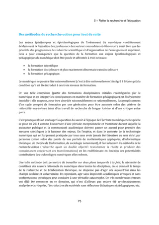 5 – Relier la recherche et l’éducation 
Des méthodes de recherche-action pour tout de suite 
Les enjeux épistémiques et épistémologiques de l’avènement du numérique conditionnent 
évidemment la formation des professeurs des secteurs secondaire et élémentaire aussi bien que les 
priorités des programmes de recherche scientifique et d’organisation de l’enseignement supérieur. 
Cela a pour conséquence que la question de la formation aux enjeux épistémologiques et 
pédagogiques du numérique doit être posée et affrontée à trois niveaux : 
· la formation scientifique 
· la formation disciplinaire et plus exactement désormais transdisciplinaire 
· la formation pédagogique. 
Le numérique ne pourra être raisonnablement (c’est à dire rationnellement) intégré à l’école qu’à la 
condition qu’il ait été introduit à ces trois niveaux de formation. 
Or une telle contrainte (partir des formations disciplinaires initiales reconfigurées par le 
numérique et en intégrer les conséquences en matière de formation pédagogique) est littéralement 
insoluble : elle suppose, pour être abordée raisonnablement et rationnellement, l’accomplissement 
d’un cycle complet de formation par une génération pour être assumée selon des critères de 
rationalité eux-mêmes issus d’un travail de recherche de longue haleine et d’une critique entre 
pairs. 
C’est pourquoi il faut envisager la question du savoir à l’époque de l’écriture numérique telle qu’elle 
se pose en 2014 comme l’ouverture d’une période exceptionnelle et transitoire durant laquelle la 
puissance publique et la communauté académique doivent passer un accord pour prendre des 
mesures spécifiques à la hauteur des enjeux. En l’espèce, et dans le contexte de la technologie 
numérique qui est largement pratiquée par tous sans avoir jamais été théorisée au sens strict par 
personne (sinon selon des points de vue partiels de mathématiques appliquées, d’informatique 
théorique, de théorie de l’information, de sociologie notamment), il faut réactiver les méthodes de la 
recherche-action (recherche ayant un double objectif : transformer la réalité et produire des 
connaissances concernant ces transformations) en les redéfinissant en fonction des potentialités 
contributives des technologies numériques elles-mêmes. 
Une telle méthode doit permettre de travailler sur deux plans temporels à la fois ; la nécessité de 
constituer des savoirs rationnels du numérique dans toutes les disciplines, en se donnant le temps 
de la recherche et de l’élaboration théorique, ne dispense pas d'agir dès aujourd’hui dans les 
champs scolaire et universitaire. Et cependant, agir sans dispositifs académiques critiques et sans 
confrontations théoriques peut conduire à une véritable catastrophe. De très nombreuses erreurs 
ont déjà été commises en ce domaine, qui n’ont d’ailleurs pas encore été systématiquement 
analysées et critiquées, l’introduction de matériels sans réflexions didactiques ni pédagogiques, etc. 
75 
 