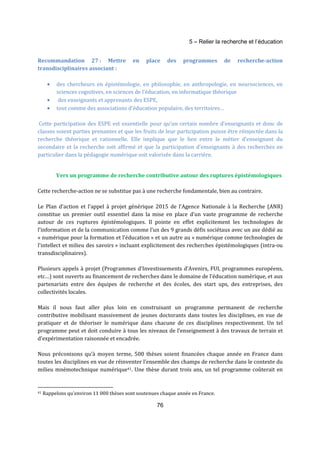 5 – Relier la recherche et l’éducation 
Recommandation 27 : Mettre en place des programmes de recherche-action 
transdisciplinaires associant : 
· des chercheurs en épistémologie, en philosophie, en anthropologie, en neurosciences, en 
sciences cognitives, en sciences de l’éducation, en informatique théorique 
· des enseignants et apprenants des ESPE, 
· tout comme des associations d’éducation populaire, des territoires… 
Cette participation des ESPE est essentielle pour qu’un certain nombre d’enseignants et donc de 
classes soient parties prenantes et que les fruits de leur participation puisse être réinjectée dans la 
recherche théorique et rationnelle. Elle implique que le lien entre le métier d’enseignant du 
secondaire et la recherche soit affirmé et que la participation d’enseignants à des recherches en 
particulier dans la pédagogie numérique soit valorisée dans la carrière. 
Vers un programme de recherche contributive autour des ruptures épistémologiques 
Cette recherche-action ne se substitue pas à une recherche fondamentale, bien au contraire. 
Le Plan d’action et l’appel à projet générique 2015 de l’Agence Nationale à la Recherche (ANR) 
constitue un premier outil essentiel dans la mise en place d’un vaste programme de recherche 
autour de ces ruptures épistémologiques. Il pointe en effet explicitement les technologies de 
l’information et de la communication comme l’un des 9 grands défis sociétaux avec un axe dédié au 
« numérique pour la formation et l’éducation » et un autre au « numérique comme technologies de 
l’intellect et milieu des savoirs » incluant explicitement des recherches épistémologiques (intra-ou 
transdisciplinaires). 
Plusieurs appels à projet (Programmes d’Investissements d’Avenirs, FUI, programmes européens, 
etc…) sont ouverts au financement de recherches dans le domaine de l’éducation numérique, et aux 
partenariats entre des équipes de recherche et des écoles, des start ups, des entreprises, des 
collectivités locales. 
Mais il nous faut aller plus loin en construisant un programme permanent de recherche 
contributive mobilisant massivement de jeunes doctorants dans toutes les disciplines, en vue de 
pratiquer et de théoriser le numérique dans chacune de ces disciplines respectivement. Un tel 
programme peut et doit conduire à tous les niveaux de l’enseignement à des travaux de terrain et 
d’expérimentation raisonnée et encadrée. 
Nous préconisons qu’à moyen terme, 500 thèses soient financées chaque année en France dans 
toutes les disciplines en vue de réinventer l’ensemble des champs de recherche dans le contexte du 
milieu mnémotechnique numérique41. Une thèse durant trois ans, un tel programme coûterait en 
41 Rappelons qu'environ 11 000 thèses sont soutenues chaque année en France. 
76 
 
