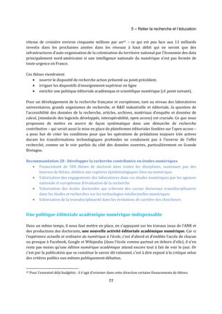 5 – Relier la recherche et l’éducation 
vitesse de croisière environ cinquante millions par an42 – ce qui est peu face aux 13 milliards 
investis dans les prochaines années dans les réseaux à haut débit qui ne seront que des 
infrastructures d’auto-organisation de la colonisation du territoire national par l’économie des data 
principalement nord-américaine si une intelligence nationale du numérique n’est pas formée de 
toute urgence en France. 
77 
Ces thèses viendraient 
· nourrir le dispositif de recherche action présenté au point précédent. 
· irriguer les dispositifs d’enseignement supérieur en ligne 
· enrichir une politique éditoriale académique et scientifique numérique (cf. point suivant). 
Pour un développement de la recherche française et européenne, tant au niveau des laboratoires 
universitaires, grands organismes de recherche, et R&D industrielle et éditoriale, la question de 
l’accessibilité des données de la recherche, articles, archives, matériaux d’enquête et données de 
calcul, (standards des logiciels développés, interopérabilité, open access) est cruciale. Ce que nous 
proposons de mettre en oeuvre de façon systématique dans une démarche de recherche 
contributive – qui serait aussi la mise en place de plateformes éditoriales fondées sur l’open access – 
a pour but de créer les conditions pour que les opérations de prédations toujours très actives 
durant les transformations technologiques profondes ne conduisent pas à l’inverse de l’effet 
recherché, comme on le voir parfois du côté des données ouvertes, particulièrement en Grande 
Bretagne. 
Recommandation 28 : Développer la recherche contributive en études numériques 
· Financement de 500 thèses de doctorat dans toutes les disciplines, soutenues pas des 
bourses de thèses, dédiées aux ruptures épistémologiques liées au numérique. 
· Valorisation des engagements des laboratoires dans ces études numériques par les agences 
nationale et européenne d’évaluation de la recherche 
· Valorisation des écoles doctorales qui créeront des cursus doctoraux transdisciplinaires 
dans les études et recherches sur les technologies intellectuelles numériques 
· Valorisation de la transdisciplinarité dans les évolutions de carrière des chercheurs 
Une politique éditoriale académique numérique indispensable 
Dans un même temps, il nous faut mettre en place, en s’appuyant sur les travaux issus de l’ANR et 
des productions des doctorants, une nouvelle activité éditoriale académique numérique. Car si 
l’expérience actuelle et ordinaire du numérique à l’école, c’est d’abord et d’emblée l’accès de chacun 
ou presque à Facebook, Google et Wikipedia (dans l’école comme partout en dehors d’elle), il n’en 
reste pas moins qu’une édition numérique académique attend encore tout à fait de voir le jour. Or 
c’est par la publication que se constitue le savoir dit rationnel, c’est à dire exposé à la critique selon 
des critères publics eux-mêmes publiquement débattus. 
42 Pour l'essentiel déjà budgétés : il s'agit d'orienter dans cette direction certains financements de thèses. 
 