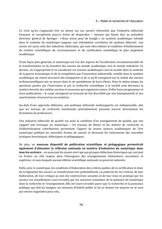 5 – Relier la recherche et l’éducation 
Ce n’est qu’en s’appuyant très en amont sur ces savoirs réinventés que l’industrie éditoriale 
française et européenne pourra éviter de disparaître – menace qui faisait dire au président 
directeur général de Springer : « Nous avons peur de Google ». Le système académique refondé 
dans le contexte du numérique suppose une refondation corrélative du système éditorial : son 
avenir est aussi celui des industries éditoriales, qui sont elles-mêmes la condition d’établissement 
de critères scientifiques de reconnaissance et de certification scientifique et plus largement 
académique. 
D’une façon plus générale, le numérique est l’un des aspects de l’accélération incommensurable de 
la transformation et du transfert des savoirs du monde académique vers le monde industriel. Ce 
dernier, en s’appropriant et en socialisant ces travaux académiques vers la société dans le contexte 
de la guerre économique et de la compétition par l’innovation industrielle, installe dans le système 
académique un retard structurel des enseignants et de ce qu’ils enseignent sur la réalité des savoirs 
technoscientifiques mis en oeuvre dans la vie quotidienne de leurs élèves. Dans le même temps, les 
questions posées par l’innovation et par la recherche scientifique à la société sont devenues la 
matière favorite des médias anciens et nouveaux qui organisent autour d’elles leurs programmes et 
leurs publications – le corps enseignant se trouvant de fait discrédité par son intempestivité et son 
anachronisme structurel en ces matières. 
Au-delà d’une approche défensive, une politique éditoriale multisupports est indispensable, afin 
que les travaux de recherche mentionnés précédemment puissent nourrir directement les 
formations de professeurs. 
Une industrie éditoriale de qualité est aussi la condition d’un enseignement de qualité, que son 
support soit livresque ou numérique – les travaux de thèses et les ateliers de recherche et 
d’éditorialisation contributives permettant l’apport de jeunes auteurs académiques de l’ère 
numérique publiant les nouvelles formes de savoirs et devenant les instruments des nouvelles 
pratiques heuristiques, didactiques et pédagogiques. 
De plus, un nouveau dispositif de publication scientifique et pédagogique permettrait 
également d’alimenter la réflexion nationale en matière d’industries du numérique dans 
tous les secteurs – en associant les jeunes start ups aux groupes éditoriaux historiques qui ont joué 
en France un rôle majeur dans l’émergence des enseignements élémentaire, secondaire et 
supérieur, et sans lesquels aucune édition scientifique nationale ne pourrait subsister. 
Enfin, avec le numérique, les conditions d’élaboration des critères publics de la certification et donc 
de la légitimité des savoirs se transforment très profondément. La publicité de ces critères, de leur 
élaboration, de leur critique au sein des controverses savantes et de leur mise en pratique par les 
savoirs, est actuellement court-circuitée par les avancées constantes de la présence du numérique 
dans la recherche et l’enseignement. Elle est court-circuitée parce que la recherche et la puissance 
publique qui doit lui assigner ses missions d’intérêt public et lui en donner les moyens ne se sont 
pas encore organisées pour cela. 
78 
 