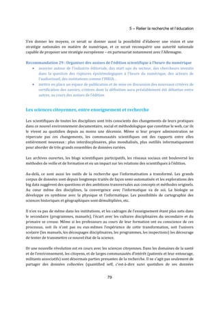 5 – Relier la recherche et l’éducation 
S’en donner les moyens, ce serait se donner aussi la possibilité d’élaborer une vision et une 
stratégie nationales en matière de numérique, et ce serait reconquérir une autorité nationale 
capable de proposer une stratégie européenne – en partenariat notamment avec l’Allemagne. 
Recommandation 29 : Organiser des assises de l’édition scientifique à l’heure du numérique 
· associer autour de l’industrie éditoriale, des start ups du secteur, des chercheurs investis 
dans la question des ruptures épistémologiques à l’heure du numérique, des acteurs de 
l’audiovisuel, des institutions comme l’INRIA… 
· mettre en place un espace de publication et de mise en discussion des nouveaux critères de 
certification des savoirs, critères dont la définition aura préalablement été débattue entre 
autres, au cours des assises de l’édition 
Les sciences citoyennes, entre enseignement et recherche 
Les scientifiques de toutes les disciplines sont très conscients des changements de leurs pratiques 
dans ce nouvel environnement documentaire, social et méthodologique que constitue le web, car ils 
le vivent au quotidien depuis au moins une décennie. Même si leur propre administration ne 
répercute pas ces changements, les communautés scientifiques ont des rapports entre elles 
entièrement nouveaux : plus interdiscplinaires, plus mondialisés, plus outillés informatiquement 
pour aborder de très grands ensembles de données variées. 
Les archives ouvertes, les blogs scientifiques participatifs, les réseaux sociaux ont bouleversé les 
méthodes de veille et de formation et eu un impact sur les relations des scientifiques à l’édition. 
Au-delà, ce sont aussi les outils de la recherche que l’informatisation a transformé. Les grands 
corpus de données sont depuis longtemps traités de façon semi-automatisée et les explorations des 
big data suggèrent des questions et des ambitions transversales aux concepts et méthodes originels. 
Au coeur même des disciplines, la convergence avec l’informatique va de soi. La biologie se 
développe en symbiose avec la physique et l’informatique. Les possibilités de cartographie des 
sciences historiques et géographiques sont démultipliées, etc. 
Il n’en va pas de même dans les institutions, et les cadrages de l’enseignement étant plus nets dans 
le secondaire (programmes, manuels), l’écart avec les cultures disciplinaires du secondaire et du 
primaire se creuse. Même si les professeurs au cours de leur formation ont eu conscience de ces 
processus, soit ils n’ont pas eu eux-mêmes l’expérience de cette transformation, soit l’univers 
scolaire (les manuels, les découpages disciplinaires, les programmes, les inspections) les décourage 
de tenter de transmettre ce nouvel état de la science. 
Or une nouvelle révolution est en cours avec les sciences citoyennes. Dans les domaines de la santé 
et de l’environnement, les citoyens, et de larges communautés d’intérêt (patients et leur entourage, 
militants associatifs) sont désormais parties prenantes de la recherche. Il ne s’agit pas seulement de 
partager des données collectées (quantified self, c’est-à-dire suivi quotidien de ses données 
79 
 