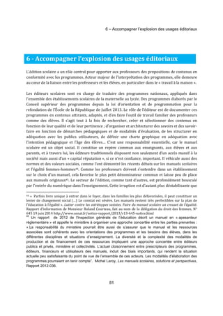 6 – Accompagner l’explosion des usages éditoriaux 
6 - Accompagner l’explosion des usages éditoriaux 
L’édition scolaire a un rôle central pour apporter aux professeurs des propositions de contenus en 
conformité avec les programmes. Acteur majeur de l’interprétation des programmes, elle demeure 
au coeur de la liaison entre les professeurs et les élèves, en particulier dans le « travail à la maison ». 
Les éditeurs scolaires sont en charge de traduire des programmes nationaux, appliqués dans 
l’ensemble des établissements scolaires de la maternelle au lycée. Des programmes élaborés par le 
Conseil supérieur des programmes depuis la loi d'orientation et de programmation pour la 
refondation de l'École de la République de Juillet 2013. Le rôle de l’éditeur est de documenter ces 
programmes en contenus attirants, adaptés, et d’en faire l’outil de travail familier des professeurs 
comme des élèves. Il s’agit tout à la fois de rechercher, créer et sélectionner des contenus en 
fonction de leur qualité et de leur pertinence ; d’organiser et architecturer des savoirs et des savoir-faire 
en fonction de démarches pédagogiques et de modalités d’évaluation, de les structurer en 
adéquation avec les publics utilisateurs, de définir une charte graphique en adéquation avec 
l’intention pédagogique et l’âge des élèves… C’est une responsabilité essentielle, car le manuel 
scolaire est un objet social. Il constitue un repère commun aux enseignants, aux élèves et aux 
parents, et à travers lui, les éditeurs traditionnels disposent non seulement d’un accès massif à la 
société mais aussi d’un « capital réputation », si ce n’est confiance, important. Il véhicule aussi des 
normes et des valeurs sociales, comme l’ont démontré les récents débats sur les manuels scolaires 
et l’égalité femmes-hommes44. Comme les professeurs doivent s’entendre dans un établissement 
sur le choix d’un manuel, cela favorise le plus petit dénominateur commun et laisse peu de place 
aux manuels originaux45. Le secteur de l’édition, comme tant d’autres, est profondément bousculé 
par l’entrée du numérique dans l’enseignement. Cette irruption est d’autant plus déstabilisante que 
44 « Parfois livre unique à entrer dans le foyer, dans les familles les plus défavorisées, il peut constituer un 
levier de changement social (…) Le constat est sévère. Les manuels restent très perfectibles sur la plan de 
l’éducation à l’égalité ». Lutter contre les stérétoypes sexistes. Faire du manuel scolaire un creuset de l’égalité. 
Rapport d’information de Monsieur Roland Courteau, fait au nom de la délégation du droit des femmes. N° 
645 19 juin 2014 http://www.senat.fr/notice-rapport/2013/r13-645-notice.html 
45 Un rapport de 2012 de l’Inspection générale de l’éducation décrit un manuel en « apesanteur 
réglementaire » et appelle le ministère à organiser une approche concertée entre les parties prenantes : 
« La responsabilité du ministère pourrait être aussi de s’assurer que le manuel et les ressources 
associées sont cohérents avec les orientations des programmes et les besoins des élèves, dans les 
différentes disciplines et situations d’enseignement. La diversité et la complexité des modalités de 
production et de financement de ces ressources impliquent une approche concertée entre éditeurs 
publics et privés, ministère et collectivités. L’actuel cloisonnement entre prescripteurs des programmes, 
éditeurs, financeurs et utilisateurs des manuels, induit des biais importants, qui rendent la situation 
actuelle peu satisfaisante du point de vue de l’ensemble de ces acteurs. Les modalités d’élaboration des 
programmes pourraient en tenir compte”. Michel Leroy, Les manuels scolaires, solutions et perspectives, 
Rapport 2012-036. 
81 
 