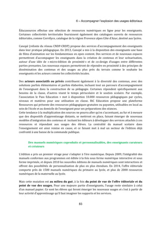 6 – Accompagner l’explosion des usages éditoriaux 
Éducasources effectue une sélection de ressources numériques en ligne pour les enseignants. 
Certaines collectivités territoriales fournissent également des catalogues ouverts de ressources 
éditoriales, comme Corrélyce, catalogue de la région Provence alpes Côte d’Azur, destiné aux lycées. 
Canopé (refonte du réseau CNDP-CRDP) propose des services d’accompagnement des enseignants 
dans leur pratique pédagogique. En 2013, Canopé a mis à la disposition des enseignants une base 
de films d’animation sur les fondamentaux en open content. Des services et de nouveaux espaces 
permettront d’accompagner les enseignants dans la création de contenus et leur scénarisation, 
autour d’une idée de « micro-édition de proximité » et de co-design d’usages entre différentes 
parties prenantes. Les nouveaux espaces permettront de répondre en proximité à des principes de 
dissémination des contenus et des usages au plus près du terrain comme le souhaite les 
enseignants et les acteurs comme les collectivités locales. 
Des acteurs associatifs ou privés contribuent également à la diversité des contenus, avec des 
solutions parfois élémentaires et parfois élaborées, incluant tout un parcours d’accompagnement 
de l’enseignant dans la construction de sa pédagogie. Certaines répondent spécifiquement aux 
besoins de la classe, d’autres visent le temps périscolaire et le soutien scolaire. Par exemple, 
l’association le Pass Education + met à disposition 10.000 ressources pédagogiques par cycles, 
niveaux et matières pour une utilisation en classe. BiC Education propose une plateforme 
Ressources qui présente des ressources pédagogiques gratuites ou payantes, utilisables en local au 
sein de l'école et au domicile de l'enseignant pour ses préparations des séances. 
Cette tendance à la multiplication des sources ne pourra aller qu’en s’accentuant, au fur et à mesure 
que des dispositifs d’apprentissage distants, se mettront en place, faisant émerger de nouveaux 
modèles d’intégration des contenus et incitant les éditeurs à développer des services attachés à ces 
ressources et répondant aux usages des élèves. La centralité du manuel scolaire dans 
l’enseignement est ainsi remise en cause, et ce faisant met à mal un secteur de l’édition déjà 
confronté à une baisse de la commande publique. 
Des manuels numériques coproduits et personnalisables, des enseignants curateurs 
et créateurs 
L’édition a pris un premier virage pour s’adapter à l’ère numérique. Depuis 2009, l’intégralité des 
manuels conformes aux programmes est éditée à la fois sous forme numérique interactive et sous 
forme imprimée, et depuis 2010 les nouvelles éditions de manuels numériques sont interactives et 
offrent des possibilités de personnalisation de plus en plus étendues. En 2014, l’offre éditoriale 
comporte près de 1500 manuels numériques du primaire au lycée, et plus de 2000 ressources 
numériques de la maternelle au lycée. 
Mais cette mutation est au milieu du gué, à la fois du point de vue de l’offre éditoriale et du 
point de vue des usages. Pour une majeure partie d’enseignants, l’usage reste similaire à celui 
d’un manuel papier. Ce sont les élèves qui feront émerger les nouveaux usages et c’est à partir de 
leur activité d’apprentissage qu’il faut imaginer les supports et les services. 
83 
 