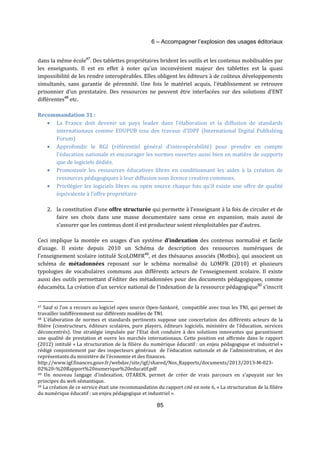 6 – Accompagner l’explosion des usages éditoriaux 
dans la même école47. Des tablettes propriétaires brident les outils et les contenus mobilisables par 
les enseignants. Il est en effet à noter qu’un inconvénient majeur des tablettes est la quasi 
impossibilité de les rendre interopérables. Elles obligent les éditeurs à de coûteux développements 
simultanés, sans garantie de pérennité. Une fois le matériel acquis, l’établissement se retrouve 
prisonnier d’un prestataire. Des ressources ne peuvent être interfacées sur des solutions d’ENT 
différentes48 etc. 
85 
Recommandation 31 : 
· La France doit devenir un pays leader dans l’élaboration et la diffusion de standards 
internationaux comme EDUPUB issu des travaux d’IDPF (International Digital Publishing 
Forum) 
· Approfondir le RGI (référentiel général d’interopérabilité) pour prendre en compte 
l’éducation nationale et encourager les normes ouvertes aussi bien en matière de supports 
que de logiciels dédiés. 
· Promouvoir les ressources éducatives libres en conditionnant les aides à la création de 
ressources pédagogiques à leur diffusion sous licence creative commons. 
· Privilégier les logiciels libres ou open source chaque fois qu’il existe une offre de qualité 
équivalente à l’offre propriétaire 
2. la constitution d’une offre structurée qui permette à l’enseignant à la fois de circuler et de 
faire ses choix dans une masse documentaire sans cesse en expansion, mais aussi de 
s’assurer que les contenus dont il est producteur soient réexploitables par d’autres. 
Ceci implique la montée en usages d’un système d’indexation des contenus normalisé et facile 
d’usage. Il existe depuis 2010 un Schéma de description des ressources numériques de 
l'enseignement scolaire intitulé ScoLOMFR49, et des thésaurus associés (Motbis), qui associent un 
schéma de métadonnées reposant sur le schéma normalisé du LOMFR (2010) et plusieurs 
typologies de vocabulaires communs aux différents acteurs de l'enseignement scolaire. Il existe 
aussi des outils permettant d’éditer des métadonnées pour des documents pédagogiques, comme 
éducaméta. La création d’un service national de l’indexation de la ressource pédagogique50 s’inscrit 
47 Sauf si l’on a recours au logiciel open source Open-Sankoré, compatible avec tous les TNI, qui permet de 
travailler indifféremment sur différents modèles de TNI. 
48 L’élaboration de normes et standards pertinents suppose une concertation des différents acteurs de la 
filière (constructeurs, éditeurs scolaires, pure players, éditeurs logiciels, ministère de l’éducation, services 
déconcentrés). Une stratégie impulsée par l’Etat doit conduire à des solutions innovantes qui garantissent 
une qualité de prestation et ouvre les marchés internationaux. Cette position est affirmée dans le rapport 
(2012) intitulé « La structuration de la filière du numérique éducatif : un enjeu pédagogique et industriel » 
rédigé conjointement par des inspecteurs généraux de l’éducation nationale et de l’administration, et des 
représentants du ministère de l’économie et des finances. 
http://www.igf.finances.gouv.fr/webdav/site/igf/shared/Nos_Rapports/documents/2013/2013-M-023- 
02%20-%20Rapport%20numerique%20educatif.pdf 
49 Un nouveau langage d’indexation, OTAREN, permet de créer de vrais parcours en s’apuyant sur les 
principes du web sémantique. 
50 La création de ce service était une recommandation du rapport cité en note 6, « La structuration de la filière 
du numérique éducatif : un enjeu pédagogique et industriel ». 
 