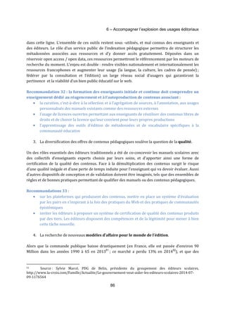 6 – Accompagner l’explosion des usages éditoriaux 
dans cette ligne. L’ensemble de ces outils restent sous -utilisés, et mal connus des enseignants et 
des éditeurs. Le rôle d’un service public de l’indexation pédagogique permettra de structurer les 
métadonnées associées aux ressources et d’y donner accès gratuitement. Déposées dans un 
réservoir open access / open data, ces ressources permettront le référencement par les moteurs de 
recherche du moment. L’enjeu est double : rendre visibles nationalement et internationalement les 
ressources francophones et augmenter leur usage (la langue, la culture, les cadres de pensée) ; 
fédérer par la consultation et l’édition) un large réseau social d’usagers qui garantiront la 
pertinence et la viabilité d’un bien public éducatif sur le web. 
Recommandation 32 : la formation des enseignants initiale et continue doit comprendre un 
enseignement dédié au réagencement et à l’autoproduction de contenus associant : 
· la curation, c’est-à-dire à la sélection et à l’agrégation de sources, à l’annotation, aux usages 
personnalisés des manuels existants comme des ressources externes 
· l’usage de licences ouvertes permettant aux enseignants de réutiliser des contenus libres de 
droits et de choisir la licence qui leur convient pour leurs propres productions 
· l’apprentissage des outils d’édition de métadonnées et de vocabulaire spécifiques à la 
86 
communauté éducative 
3. La diversification des offres de contenus pédagogiques soulève la question de la qualité. 
Un des rôles essentiels des éditeurs traditionnels a été de co-concevoir les manuels scolaires avec 
des collectifs d’enseignants experts choisis par leurs soins, et d’apporter ainsi une forme de 
certification de la qualité des contenus. Face à la démultiplication des contenus surgit le risque 
d’une qualité inégale et d’une perte de temps induite pour l’enseignant qui va devoir évaluer. Aussi 
d’autres dispositifs de conception et de validation doivent être imaginés, tels que des ensembles de 
règles et de bonnes pratiques permettant de qualifier des manuels ou des contenus pédagogiques. 
Recommandations 33 : 
· sur les plateformes qui produisent des contenus, mettre en place un système d’évaluation 
par les pairs en s’inspirant à la fois des pratiques du Web et des pratiques de communautés 
épistémiques 
· inviter les éditeurs à proposer un système de certification de qualité des contenus produits 
par des tiers. Les éditeurs disposent des compétences et de la légitimité pour mener à bien 
cette tâche nouvelle. 
4. La recherche de nouveaux modèles d’affaire pour le monde de l’édition. 
Alors que la commande publique baisse drastiquement (en France, elle est passée d’environ 90 
Million dans les années 1990 à 65 en 201351 ; ce marché a perdu 13% en 201452), et que des 
51 Source : Sylvie Marcé, PDG de Belin, présidente du groupement des éditeurs scolaires, 
http://www.la-croix.com/Famille/Actualite/Le-gouvernement-veut-aider-les-editeurs-scolaires-2014-07- 
09-1176564 
 