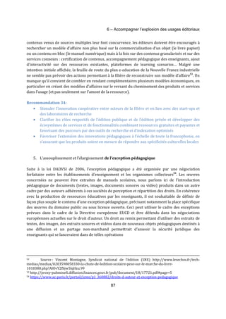 6 – Accompagner l’explosion des usages éditoriaux 
contenus venus de sources multiples leur font concurrence, les éditeurs doivent être encouragés à 
rechercher un modèle d’affaire non plus basé sur la commercialisation d’un objet (le livre papier) 
ou un contenu en bloc (le manuel numérique) mais à la fois sur des contenus granularisés et sur des 
services connexes : certification de contenus, accompagnement pédagogique des enseignants, ajout 
d’interactivité sur des ressources existantes, plateformes de learning scenarios… Malgré une 
intention initiale affichée, la feuille de route du plan e-education de la Nouvelle France industrielle 
ne semble pas prévoir des actions permettant à la filière de reconstruire son modèle d’affaire53. Un 
manque qu’il convient de combler en rendant complémentaires plusieurs modèles économiques, en 
particulier en créant des modèles d’affaires sur le versant du cheminement des produits et services 
dans l’usage (et pas seulement sur l’amont de la ressource). 
87 
Recommandation 34: 
· Stimuler l’innovation coopérative entre acteurs de la filière et en lien avec des start-ups et 
des laboratoires de recherche 
· Clarifier les rôles respectifs de l’édition publique et de l’édition privée et développer des 
écosystèmes de services et de fonctionnalités combinant ressources gratuites et payantes et 
favorisant des parcours par des outils de recherche et d’indexation optimisés 
· Favoriser l’extension des innovations pédagogiques à l’échelle de toute la francophonie, en 
s’assurant que les produits soient en mesure de répondre aux spécificités culturelles locales 
5. L’assouplissement et l’élargissement de l’exception pédagogique 
Suite à la loi DADVSI de 2006, l’exception pédagogique a été organisée par une négociation 
forfaitaire entre les établissements d’enseignement et les organismes collecteurs54. Les oeuvres 
concernées ne peuvent être extraites de manuels scolaires, nous parlons ici de l’introduction 
pédagogique de documents (textes, images, documents sonores ou vidéo) produits dans un autre 
cadre par des auteurs adhérents à ces sociétés de perception et répartition des droits. En cohérence 
avec la production de ressources éducatives par les enseignants, il est souhaitable de définir de 
façon plus souple le contenu d’une exception pédagogique, précisant notamment la place spécifique 
des oeuvres du domaine public ou sous licence ouverte. Ceci peut utiliser le cadre des exceptions 
prévues dans le cadre de la Directive européenne EUCD et être défendu dans les négociations 
européennes actuelles sur le droit d’auteur. Un droit au remix permettant d’utiliser des extraits de 
textes, des images, des extraits sonores et vidéos dans de nouveaux objets pédagogiques destinés à 
une diffusion et un partage non-marchand permettrait d’asseoir la sécurité juridique des 
enseignants qui se lanceraient dans de telles opérations 
52 Source : Vincent Montagne, Syndicat national de l’édition (SNE) http://www.lesechos.fr/tech-medias/ 
medias/0203598058330-la-chute-de-ledition-scolaire-pese-sur-le-marche-du-livre- 
1018380.php?AIOvY2fbjw5lqHzu.99 
53 http://proxy-pubminefi.diffusion.finances.gouv.fr/pub/document/18/17721.pdf#page=5 
54 https://www.ac-paris.fr/portail/jcms/p1_360882/droits-d-auteur-et-exception-pedagogique 
 