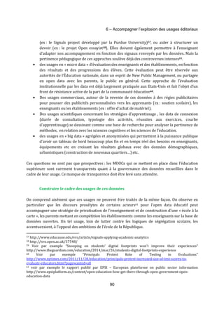 6 – Accompagner l’explosion des usages éditoriaux 
(ex : le Signals project développé par la Purdue University)57, ou aider à structurer un 
devoir (ex : le projet Open essayist58). Elles doivent également permettre à l’enseignant 
d’adapter son accompagnement en fonction des signaux renvoyés par les données. Mais la 
pertinence pédagogique de ces approches soulève déjà des controverses intenses59. 
· des usages en « micro data » d’évaluation des enseignants et des établissements, en fonction 
des résultats et des progressions des élèves. Cette évaluation peut être réservée aux 
autorités de l’Éducation nationale, dans un esprit de New Public Management, ou partagée 
en open data avec les parents, le public en général. Cette approche de l’évaluation 
institutionnelle par les data est déjà largement pratiquée aux Etats-Unis et fait l’objet d’un 
front de résistance active de la part de la communauté éducative60. 
· Des usages commerciaux, autour de la revente de ces données à des régies publicitaires 
pour pousser des publicités personnalisées vers les apprenants (ex : soutien scolaire), les 
enseignants ou les établissements (ex : offre d’achat de matériel). 
· Des usages scientifiques concernant les stratégies d’apprentissage , les data de connexion 
(durée de consultation, typologie des activités, réussites aux exercices, courbe 
d’apprentissage) se dessinant comme une base de recherche pour analyser la pertinence de 
méthodes, en relation avec les sciences cognitives et les sciences de l’éducation. 
· des usages en « big data » agrégées et anonymisées qui permettent à la puissance publique 
d’avoir un tableau de bord beaucoup plus fin et en temps réel des besoins en enseignants, 
équipements etc en croisant les résultats globaux avec des données démographiques, 
urbanistiques (construction de nouveaux quartiers…) etc. 
Ces questions ne sont pas que prospectives : les MOOCs qui se mettent en place dans l’éducation 
supérieure sont rarement transparents quant à la gouvernance des données recueillies dans le 
cadre de leur usage. Ce manque de transparence doit être levé sans attendre. 
Construire le cadre des usages de ces données 
On comprend aisément que ces usages ne peuvent être traités de la même façon. On observe en 
particulier que les discours prosélytes de certains acteurs61 pour l’open data éducatif peut 
accompagner une stratégie de privatisation de l’enseignement et de construction d’une « école à la 
carte », les parents mettant en compétition les établissements comme les enseignants sur la base de 
données ouvertes. Un tel usage, loin de lutter contre les logiques de ségrégation scolaire, les 
accentueraient, à l’opposé des ambitions de l’école de la République. 
57 http://www.educause.edu/ero/article/signals-applying-academic-analytics 
58 http://oro.open.ac.uk/37548/ 
59 Voir par example “Snooping on students' digital footprints won't improve their experiences” 
http://www.theguardian.com/education/2014/mar/26/students-digital-footprints-experience 
60 Voir par exemple “Principals Protest Role of Testing in Evaluations” 
http://www.nytimes.com/2011/11/28/education/principals-protest-increased-use-of-test-scores-to-evaluate- 
90 
educators.html?pagewanted=all 
61 voir par exemple le rapport publié par EPSI – European plateforme on public sector information 
http://www.epsiplatform.eu/content/open-education-how-get-there-through-open-government-open-education- 
data 
 