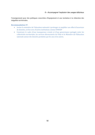 6 – Accompagner l’explosion des usages éditoriaux 
l’enseignement pour des politiques concertées d’équipement et une incitation à la réduction des 
inégalités territoriales. 
92 
Recommandation 37: 
· Inviter le ministère de l’éducation nationale à prolonger et amplifier son effort d’ouverture 
de données, en lien avec d’autres institutions comme l’ONISEP 
· Construire le cadre d’une transparence croisée et d’une gouvernance partagée entre les 
collectivités territoriales, les services déconcentrés de l’Etat et le Ministère de l’Education 
nationale autour des données produites par les uns et les autres. 
 