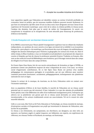 7 – Accepter les nouvelles industries de la formation 
Leur apparition signifie que l'éducation est identifiée comme un secteur d'activité profitable en 
croissance, laissé en jachère, que de nouveaux modèles d'affaires peuvent investir facilement. Ce 
que font ces entreprises. Qu'elles aient 10 ans ou deux mois, leurs dirigeants ont tous l'atout d'une 
expérience de l'économie numérique : pour créer de la valeur, la relation profilée, le réseau social, 
l'analyse des données, font plus que le savoir de métier de l’enseignement. Ce savoir, ces 
conquérants le récupèrent ou le récupéreront. Ils sont attractifs pour beaucoup de professeurs, 
d'élèves et de familles. 
L'école française est un énorme réseau social 
Si les MOOCs concernent pour l‘heure plutôt l'enseignement supérieur tout en ciblant des étudiants 
indépendants, ces systèmes de cours ouverts et en ligne ont donné de la visibilité à un écosystème 
français de « pure players » du numérique, qui fournissent des cours de langues, de mathématiques, 
rédigent des dossiers thématiques pour l'histoire, la géographie, les sciences du vivant, etc. Dans le 
même temps, la Khan Academy a reçu un triomphal accueil planétaire en proposant des séquences 
courtes et limpides qui font de chacun le professeur potentiel d'autrui. Traduites en français, elles 
sont un des outils de travail de Bibliothèque sans frontières, qui à l’étranger instruit dans des camps 
de réfugiés et en France dans des camps de Roms. 
En France Open Class Room, fort de son succès extraordinaire de formation en ligne à l'HTML, se 
positionne comme une plateforme majeure de mise à disposition de cours. C'est aussi un réseau 
social d'apprenants contributeurs. De ce fait Open Class Room est porteur d'un modèle 
pédagogique de connaissances partagées et co-produites, qui est une référence pour montrer 
comment pourraient fonctionner, socialement, pédagogiquement, techniquement une plateforme 
nationale de cours en ligne. 
Comme le secteur de la musique, du tourisme, ou du livre, l’éducation entre en contact avec 
l’économie numérique 
Avec sa population d'élèves et de leurs familles, le marché de l'éducation est un réseau social 
potentiel qui n'a encore pas été structuré. Il faut s'attendre à ce que des attentes de profitabilité 
fortes pèsent, tout à fait différentes de celles d'un traditionnel enseignement privé, l'entreprise qui 
attirera sur sa plateforme une grosse part de ce réseau social deviendra un acteur éducatif 
incontournable, et les acteurs traditionnels seront ses sous-traitants. Tel est le ressort de cette 
nouvelle industrie. 
Celle-ci a son nom, Edu Tech ou Ed Tech, Education et Technologie, un réseau mondial de startups, 
d’entreprises sociales et d'organisation non profit qui investissent le domaine de l'éducation, sans 
lui être lié au préalable. 
Ce réseau a ses événements, ses symposiums, ses chercheurs, ses designers, ses sites web, ses 
sponsors, ses business angels et capital risqueurs, ses lobbyistes, ses experts, ses expériences de 
référence, ses réseaux Twitter et Facebook, ses meetups, ses bootcamps. 
94 
 