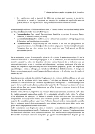 7 – Accepter les nouvelles industries de la formation 
· Ces plateformes sont le support de différents services, par exemple : le mentorat ; 
l'orientation, le conseil et l'assistance aux parents. Des services qui sont le plus souvent 
gratuits, financés par la publicité, ou déjà par l'exploitation de données d'activité. 
Dans cette vague nouvelle d'industrie de l'éducation, la tablette joue un rôle décisif et ambigu parce 
qu'elle permet de conjoindre trois caractéristiques : 
· l'automatisation d'un travail d'apprentissage (logiciels permettant la mesure, l'auto-correction, 
la mémorisation de parcours), 
· la personnalisation (offres profilées par le « data driven education », pilotage du parcours 
de formation par l'exploitation des données) 
· l'externalisation de l'apprentissage en tout moment et en tout lieu (disponibilité du 
support numérique, en mobilité) avec des mentors qui peuvent être des non spécialistes de 
l'éducation dans un « tiers temps, tiers lieux » qui n'est plus l'école et qui met l'école 
possiblement partout. 
Cette conjonction permet de comprendre où se fera la création de valeur économique. Ni sur la 
commercialisation de la ressource pédagogique, ni sur le professorat, mais sur l'exploitation des 
données éducatives, selon des directions diverses : renouvellement de la recherche par un 
rapprochement entre sciences cognitives et informatique ; assistance numérique à la prise en 
charge des singularités cognitives (en particulier les dyslexies, dyspraxies), grâce à des diagnostics 
algorithmiques ; outils de pilotage des évaluations individuelles, d'établissements ; et ciblage des 
financements et des stratégies, matériau potentiel de recrutement et de sélection pour des écoles et 
des entreprises. 
Ces changements sont déjà des réalités. Un glissement des systèmes d'offre publique se fait sans 
couture vers des systèmes privés. Sans couture, c'est-à-dire que l'usager final ne voit pas la 
différence. Il sent seulement que l'interface répond mieux à ses requêtes. La réussite de Digischool 
auprès des lycéens le montre. Ils viennent chercher un service de révision du bac et rencontrent des 
écoles privées. Peu leur importe l’algorithme qui affine la mise en relation à partir de leurs 
historiques de consultation. 
Dans les écoles privées de préparation aux concours d'écoles de commerce, les colleurs, c'est-à-dire 
les répétiteurs des élèves de prépa, sont les élèves qui ont déjà intégré les écoles cibles. Par le biais 
d'une plateforme de mentorat, ces élèves de grandes écoles sont désormais des travailleurs 
indépendants beaucoup moins coûteux pour l'école en question. La plateforme a su recruter une 
majorité des candidats « colleurs », qui voient l'efficacité d'appartenir à un réseau où on les identifie 
bien et où ils sont assurés de trouver des colles sans coût de prospection, quitte à être moins bien 
payés. Pour l’employeur l’économie est évidente. 
Autre exemple issu aussi de grandes écoles de commerce : les candidatures aux MBA diminuent, et 
l'analyse des responsables est que les étudiants ne sont plus prêts à assumer l'endettement pour 
ces formations coûteuses, car ils trouvent directement dans les réseaux sociaux professionnels, les 
Moocs et les incubateurs un nouvel écosystème qui apporte les mêmes bénéfices. Au point que les 
99 
 