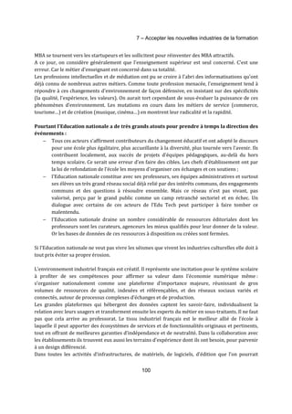 7 – Accepter les nouvelles industries de la formation 
MBA se tournent vers les startupeurs et les sollicitent pour réinventer des MBA attractifs. 
A ce jour, on considère généralement que l'enseignement supérieur est seul concerné. C'est une 
erreur. Car le métier d'enseignant est concerné dans sa totalité. 
Les professions intellectuelles et de médiation ont pu se croire à l'abri des informatisations qu'ont 
déjà connu de nombreux autres métiers. Comme toute profession menacée, l'enseignement tend à 
répondre à ces changements d'environnement de façon défensive, en insistant sur des spécificités 
(la qualité, l'expérience, les valeurs). On aurait tort cependant de sous-évaluer la puissance de ces 
phénomènes d'environnement. Les mutations en cours dans les métiers de service (commerce, 
tourisme…) et de création (musique, cinéma…) en montrent leur radicalité et la rapidité. 
Pourtant l'Education nationale a de très grands atouts pour prendre à temps la direction des 
événements : 
- Tous ces acteurs s’affirment contributeurs du changement éducatif et ont adopté le discours 
pour une école plus égalitaire, plus accueillante à la diversité, plus tournée vers l'avenir. Ils 
contribuent localement, aux succès de projets d'équipes pédagogiques, au-delà du hors 
temps scolaire. Ce serait une erreur d'en faire des cibles. Les chefs d'établissement ont par 
la loi de refondation de l'école les moyens d'organiser ces échanges et ces soutiens ; 
- l'Education nationale constitue avec ses professeurs, ses équipes administratives et surtout 
ses élèves un très grand réseau social déjà relié par des intérêts communs, des engagements 
communs et des questions à résoudre ensemble. Mais ce réseau n’est pas vivant, pas 
valorisé, perçu par le grand public comme un camp retranché sectoriel et en échec. Un 
dialogue avec certains de ces acteurs de l’Edu Tech peut participer à faire tomber ce 
malentendu. 
- l'Education nationale draine un nombre considérable de ressources éditoriales dont les 
professeurs sont les curateurs, agenceurs les mieux qualifiés pour leur donner de la valeur. 
Or les bases de données de ces ressources à disposition ou créées sont fermées. 
Si l'Education nationale ne veut pas vivre les séismes que vivent les industries culturelles elle doit à 
tout prix éviter sa propre érosion. 
L’environnement industriel français est créatif. Il représente une incitation pour le système scolaire 
à profiter de ses compétences pour affirmer sa valeur dans l’économie numérique même : 
s’organiser nationalement comme une plateforme d’importance majeure, réunissant de gros 
volumes de ressources de qualité, indexées et référençables, et des réseaux sociaux variés et 
connectés, autour de processus complexes d’échanges et de production. 
Les grandes plateformes qui hébergent des données captent les savoir-faire, individualisent la 
relation avec leurs usagers et transforment ensuite les experts du métier en sous-traitants. Il ne faut 
pas que cela arrive au professorat. Le tissu industriel français est le meilleur allié de l’école à 
laquelle il peut apporter des écosystèmes de services et de fonctionnalités originaux et pertinents, 
tout en offrant de meilleures garanties d’indépendance et de neutralité. Dans la collaboration avec 
les établissements ils trouvent eux aussi les terrains d’expérience dont ils ont besoin, pour parvenir 
à un design différencié. 
Dans toutes les activités d’infrastructures, de matériels, de logiciels, d’édition que l’on pourrait 
100 
 