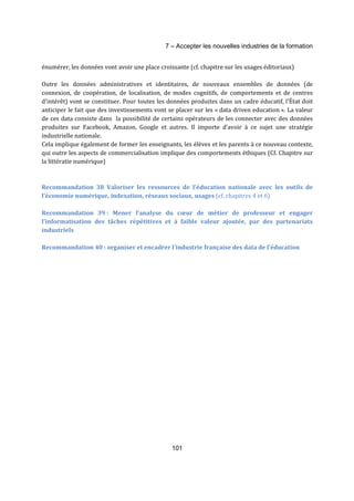 7 – Accepter les nouvelles industries de la formation 
énumérer, les données vont avoir une place croissante (cf. chapitre sur les usages éditoriaux) 
Outre les données administratives et identitaires, de nouveaux ensembles de données (de 
connexion, de coopération, de localisation, de modes cognitifs, de comportements et de centres 
d'intérêt) vont se constituer. Pour toutes les données produites dans un cadre éducatif, l'État doit 
anticiper le fait que des investissements vont se placer sur les « data driven education ». La valeur 
de ces data consiste dans la possibilité de certains opérateurs de les connecter avec des données 
produites sur Facebook, Amazon, Google et autres. Il importe d’avoir à ce sujet une stratégie 
industrielle nationale. 
Cela implique également de former les enseignants, les élèves et les parents à ce nouveau contexte, 
qui outre les aspects de commercialisation implique des comportements éthiques (Cf. Chapitre sur 
la littératie numérique) 
Recommandation 38 Valoriser les ressources de l’éducation nationale avec les outils de 
l’économie numérique, indexation, réseaux sociaux, usages (cf. chapitres 4 et 6) 
Recommandation 39 : Mener l’analyse du coeur de métier de professeur et engager 
l’informatisation des tâches répétitives et à faible valeur ajoutée, par des partenariats 
industriels 
Recommandation 40 : organiser et encadrer l’industrie française des data de l’éducation 
101 
 