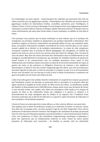 Conclusion 
Ces technologies ont deux aspects : l’asservissement des individus qui pourraient bien être les 
robots actionnés par une gigantesque machine ; l’émancipation des individus qui trouvent dans la 
gigantesque machine les informations fraîches, accessibles, pertinentes pour l’intelligence, la 
relation, l’action. L’école est là pour développer le second aspect et faire que la gigantesque machine 
redevienne un projet maîtrisé. Instruire et éduquer signifie désormais instruire et éduquer dans un 
océan d’informations qui existe dans l’école même si aucun ordinateur ou tablette ne sont dans la 
classe. 
C’est pourquoi nous pensons que le projet numérique ne peut émaner que de la pratique des 
enseignants, une pratique complexe et, typiquement, une pratique impossible à informatiser. Etre 
professeur suppose un discours contextualisé, une gestuelle pleine de sens, une animation multi-plans, 
une gestion d’interactions multiples, énormément de savoirs d’arrière-plan, et une culture 
savante capable de se décliner en de multiples reformulations... La valeur de cette compétence 
incorporée s'exprime dans le principe de liberté pédagogique des enseignants, un attribut qui 
jamais n'est remis en cause et trouve son exercice quels que soient les cadrages. Cela, c’est pour le 
coeur du métier. Mais bien des choses devraient être informatisées dans les établissements et cela 
soulagerait considérablement les professeurs, qui attendent de véritables interfaces de gestion du 
travail scolaire et de communication avec les multiples partenaires d’une classe et d’un 
établissement, par excellence espaces de projets. Le tabou de la correction automatisée de copies, la 
gestion des notes et des présences, la délégation d’exercices de mémoire à des répétiteurs 
informatiques, et même le suivi des courbes d’apprentissages des élèves, tout cela, les professeurs 
devraient regarder de plus près ce dont ils sont prêts à se séparer ou pas. Il en va de la protection 
de leur coeur de métier. Car il ne faut pas se voiler la face, le métier de professeur a commencé une 
guerre de qualité avec les écoles sans maître du web. 
L’idée d’une telle guerre doit sembler absurde et fantaisiste à la majorité des citoyens qui pensent 
que l’institution scolaire est éternelle, en particulier dans le secondaire et le primaire. Bien des 
signes montrent la fragilité de l’école, l’échec de 20% environ des élèves, la désaffection actuelle 
des familles, la désorientation face à 800 000 jeunes chaque année sortis sans formation de l’école, 
et sans sécurité sociale, sans emploi, sans même une inscription à Pôle emploi, et le manque de 
moyens de l’Etat et des collectivités locales qui s’adaptent à la pénurie et résistent à la 
déconsidération du corps enseignant dans les medias. Si on rapporte cela à l’ambition d’une 
économie numérique qui se fait fort de démontrer sa capacité à capter l’économie de l’éducation, il 
faut se préparer à de profondes mutations. 
L’école en France en sortira plus forte et plus efficace, car elle va devoir affirmer son savoir-faire. 
Cela implique que le métier de professeur accepte de se redessiner lui-même, en douceur, autour 
d’un élève qui, en quelque sorte, a la main, puisqu’il s’agit de son désir d’apprendre. Pour cela les 
professeurs et éducateurs doivent s’entourer. Des designers, des animateurs de projets, qui peuvent 
venir du riche tissu de l’éducation populaire, pourraient faciliter ce travail nécessairement créatif et 
créer, avec professeurs et élèves, des écosystèmes d’apprentissage numériques et physiques à 
partir des expériences que les établissements mettront en avant. Toutes les autres parties 
prenantes de l’éducation sont concernées : les familles au premier chef, les collectivités 
103 
 