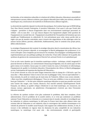 Conclusion 
territoriales, et les industries culturelles et créatives de la filière éducative. Educateurs associatifs et 
entrepreneurs sociaux, éditeurs scolaires, pure players éducatifs (jeux vidéo, jeux sérieux, scénarios 
numériques etc), constructeurs de matériels et d’infrastructure, éditeurs logiciels… 
La diversité des matériels répond à la diversité des pratiques. De la même façon que le BYOD (Bring 
Your Own Device) investit l’entreprise, il investira l’éducation. C'est aussi à cela que l'école doit 
s'adapter : permettre à chacun d'apprendre dans son environnement numérique personnel, en 
veillant - cela va sans dire - à ce que chacun dispose d’un équipement adapté. Cette question de 
l’équipement est cruciale bien sûr : l’équipement est prédictif de l’écosystème de formation qui sera 
installé par l’établissement, la collectivité. Et c’est précisément pour cette raison qu’elle doit se 
régler non pas de manière centralisée, mais à travers des négociations et des arbitrages entre les 
acteurs locaux (élèves, parents, collectivités, établissements), dans le contexte d’un projet précis, 
défini collectivement. 
La stratégie d’équipement doit soutenir la stratégie éducative dont la remotivation des élèves, leur 
réussite, sont les premiers objectifs, et accompagner la liberté pédagogique des professeurs, si ce 
n’est la décupler. Cela n’empêche pas de mesurer les résultats, d’accompagner scientifiquement des 
expérimentations par une politique publique de recherche. Il faut enfin redonner de la qualité, des 
systèmes de gestion et de communication à l’état de l’art, activant l’école et ne la plombant pas! 
C’est un très vaste chantier que la transition numérique scolaire : technique, créatif, imaginatif. Il 
pourrait devenir un fleuron, car contrairement à beaucoup de légendes, non, les autres pays ne font 
guère mieux en la matière. Aucun pays n’a coché à toutes les cases, la formation en informatique, 
l’équipement de qualité, la révolution éducative, l’émancipation des élèves, la liberté pédagogique 
accrue, l’anticipation de la gestion des big data de l’éducation.... 
Il est arrivé souvent au cours de notre longue immersion dans le champ de « L’Ed tech » que l’on 
nous dise : « Mais attention ! Cela n’a rien à voir avec la pédagogie ! Cela, c’est un sujet industriel ! ». 
Sous-entendu, les profs ne veulent pas de main-mise de l’industrie. Ailleurs nous avons entendu : 
« Mais vous êtes complètement idéologiques ! Vous ne serez pas crédibles si vous ne prenez pas le 
bout par l’industrie ! ». De fait notre industrie numérique éducative ne peut pas prendre son envol 
sans l’assise des usages, sans l’assise, disons-le, d’un marché national. Symétriquement l’école 
française, ses idéaux, sa qualité critique s’étioleront si son fond numérique, ses ressources, ses 
réseaux sociaux apprenants, ses plateformes d’enseignement n’entrent pas dans l’économie 
éducative mondiale. 
La réforme du système scolaire n’est plus seulement le problème, déjà bien complexe, d’une 
administration. C’est le problème de la société entière, et ce n’est pas seulement un problème 
national. Toute l’éducation se réinvente en ce moment dans le monde, stimulée et reconfigurée par 
les industries et cultures numériques. Le défi pour la France tient dans cette alliance entre une 
certaine idée de l’éducation et son industrie, dans la convergence des intérêts économiques et la 
volonté de préserver le modèle social français. Cela suppose des collaborations étroites, in situ, le 
recours à des méthodes en vigueur dans les domaines les plus compétitifs de nos industries 
numériques. Le numérique c’est aussi cela : des environnements créatifs et participatifs 
104 
 