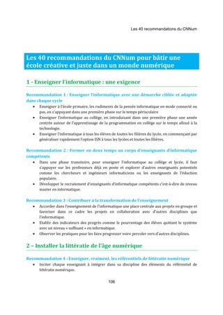 Les 40 recommandations du CNNum 
Les 40 recommandations du CNNum pour bâtir une 
école créative et juste dans un monde numérique 
1 - Enseigner l’informatique : une exigence 
Recommandation 1 : Enseigner l’informatique avec une démarche ciblée et adaptée 
dans chaque cycle 
· Enseigner à l'école primaire, les rudiments de la pensée informatique en mode connecté ou 
pas, en s’appuyant dans une première phase sur le temps périscolaire 
· Enseigner l’informatique au collège, en introduisant dans une première phase une année 
centrée autour de l’apprentissage de la programmation en collège sur le temps alloué à la 
technologie. 
· Enseigner l’informatique à tous les élèves de toutes les filières du lycée, en commençant par 
généraliser rapidement l’option ISN à tous les lycées et toutes les filières. 
Recommandation 2 : Former en deux temps un corps d’enseignants d’informatique 
compétents 
· Dans une phase transitoire, pour enseigner l’informatique au collège et lycée, il faut 
s’appuyer sur les professeurs déjà en poste et explorer d’autres enseignants potentiels 
comme les chercheurs et ingénieurs informaticiens ou les enseignants de l’éduction 
populaire. 
· Développer le recrutement d’enseignants d’informatique compétents c’est-à-dire de niveau 
106 
master en informatique. 
Recommandation 3 : Contribuer à la transformation de l’enseignement 
· Accorder dans l’enseignement de l’informatique une place centrale aux projets en groupe et 
favoriser dans ce cadre les projets en collaboration avec d’autres disciplines que 
l’informatique. 
· Etablir des indicateurs des progrès comme le pourcentage des élèves quittant le système 
avec un niveau « suffisant » en informatique. 
· Observer les pratiques pour les faire progresser voire percoler vers d’autres disciplines. 
2 – Installer la littératie de l’âge numérique 
Recommandation 4 : Enseigner, vraiment, les référentiels de littératie numérique 
· Inciter chaque enseignant à intégrer dans sa discipline des éléments du référentiel de 
littératie numérique. 
 
