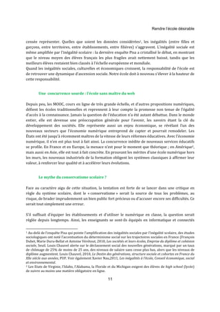 Rendre l’école désirable 
censée représenter. Quelles que soient les données considérées1, les inégalités (entre filles et 
garçons, entre territoires, entre établissements, entre filières) s'aggravent. L'inégalité sociale est 
même amplifiée par l'inégalité scolaire : la dernière enquête Pisa a cristallisé le débat, en montrant 
que le niveau moyen des élèves français les plus fragiles avait nettement baissé, tandis que les 
meilleurs élèves restaient bien classés à l'échelle européenne et mondiale. 
Quand les inégalités sociales, culturelles et économiques croissent, la responsabilité de l’école est 
de retrouver une dynamique d’ascension sociale. Notre école doit à nouveau s'élever à la hauteur de 
cette responsabilité. 
Une concurrence sourde : l’école sans maître du web 
Depuis peu, les MOOC, cours en ligne de très grande échelle, et d'autres propositions numériques, 
défient les écoles traditionnelles et reprennent à leur compte la promesse non tenue de l’égalité 
d’accès à la connaissance. Jamais la question de l’éducation n’a été autant débattue. Dans le monde 
entier, elle est devenue une préoccupation générale pour l’avenir, les savoirs étant la clé du 
développement des sociétés. Elle représente aussi un enjeu économique, se révélant l’un des 
nouveaux secteurs que l’économie numérique entreprend de capter et pourrait remodeler. Les 
États ont été jusqu’à récemment maîtres de la vitesse de leurs réformes éducatives. Avec l’économie 
numérique, il n’en est plus tout à fait ainsi. La concurrence inédite de nouveaux services éducatifs 
se profile. En France et en Europe, la menace n’est pour le moment que théorique ; en Amérique2, 
mais aussi en Asie, elle est tout à fait concrète. En prouvant les mérites d’une école numérique hors 
les murs, les nouveaux industriels de la formation obligent les systèmes classiques à affirmer leur 
valeur, à renforcer leur qualité et à accélérer leurs évolutions. 
11 
Le mythe du conservatisme scolaire ? 
Face au caractère aigu de cette situation, la tentation est forte de se lancer dans une critique en 
règle du système scolaire, dont le « conservatisme » serait la source de tous les problèmes, au 
risque, de brader imprudemment un bien public fort précieux ou d'accuser encore ses difficultés. Ce 
serait tout simplement une erreur. 
S'il suffisait d'équiper les établissements et d'utiliser le numérique en classe, la question serait 
réglée depuis longtemps. Ainsi, les enseignants se sont-ils équipés en informatique et connectés 
1 Au-delà de l’enquête Pisa qui pointe l’amplification des inégalités sociales par l’inégalité scolaire, des études 
sociologiques ont noté l’accentuation du déterminisme social sur les trajectoires sociales en France (François 
Dubet, Marie Duru-Bellat et Antoine Vérétout, 2010, Les sociétés et leurs écoles, Emprise du diplôme et cohésion 
sociale, Seuil. Louis Chauvel alerte sur le déclassement social des nouvelles générations, marqué par un taux 
de chômage de 25% de moins de 25 ans, des niveaux de salaire sans cesse plus bas, alors que les niveaux de 
diplôme augmentent. Louis Chauvel, 2010, Le Destin des générations, structure sociale et cohortes en France du 
XXe siècle aux années, PUF. Voir également Xavier Nau,2011, Les inégalités à l’école, Conseil économique, social 
et environnemental. 
2 Les Etats de Virginie, l'Idaho, l'Alabama, la Floride et du Michigan exigent des élèves de high school (lycée) 
de suivre au moins une matière obligatoire en ligne. 
 