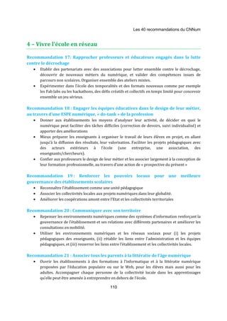 Les 40 recommandations du CNNum 
110 
4 – Vivre l’école en réseau 
Recommandation 17: Rapprocher professeurs et éducateurs engagés dans la lutte 
contre le décrochage 
· Etablir des partenariats avec des associations pour lutter ensemble contre le décrochage, 
découvrir de nouveaux métiers du numérique, et valider des compétences issues de 
parcours non scolaires. Organiser ensemble des ateliers mixtes. 
· Expérimenter dans l’école des temporalités et des formats nouveaux comme par exemple 
les Fab labs ou les hackathons, des défis créatifs et collectifs en temps limité pour concevoir 
ensemble un jeu sérieux. 
Recommandation 18 : Engager les équipes éducatives dans le design de leur métier, 
au travers d’une ESPE numérique, « do-tank » de la profession 
· Donner aux établissements les moyens d’analyser leur activité, de décider en quoi le 
numérique peut faciliter des tâches difficiles (correction de devoirs, suivi individualisé) et 
apporter des améliorations 
· Mieux préparer les enseignants à organiser le travail de leurs élèves en projet, en allant 
jusqu’à la diffusion des résultats, leur valorisation. Faciliter les projets pédagogiques avec 
des acteurs extérieurs à l’école (une entreprise, une association, des 
enseignants/chercheurs). 
· Confier aux professeurs le design de leur métier et les associer largement à la conception de 
leur formation professionnelle, au travers d’une action de « prospective du présent » 
Recommandation 19 : Renforcer les pouvoirs locaux pour une meilleure 
gouvernance des établissements scolaires 
· Reconnaître l’établissement comme une unité pédagogique 
· Associer les collectivités locales aux projets numériques dans leur globalité. 
· Améliorer les coopérations amont entre l’Etat et les collectivités territoriales 
Recommandation 20 : Communiquer avec son territoire 
· Repenser les environnements numériques comme des systèmes d’information renforçant la 
gouvernance de l’établissement et ses relations avec différents partenaires et améliorer les 
consultations en mobilité. 
· Utiliser les environnements numériques et les réseaux sociaux pour (i) les projets 
pédagogiques des enseignants, (ii) rétablir les liens entre l’administration et les équipes 
pédagogiques, et (iii) resserrer les liens entre l’établissement et les collectivités locales. 
Recommandation 21 : Associer tous les parents à la littératie de l’âge numérique 
· Ouvrir les établissements à des formations à l’informatique et à la littératie numérique 
proposées par l’éducation populaire ou sur le Web, pour les élèves mais aussi pour les 
adultes. Accompagner chaque personne de la collectivité locale dans les apprentissages 
qu’elle peut être amenée à entreprendre en dehors de l’école. 
 