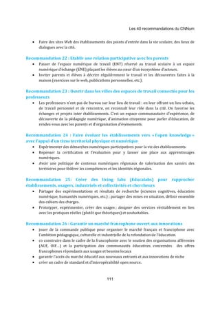 Les 40 recommandations du CNNum 
· Faire des sites Web des établissements des points d’entrée dans la vie scolaire, des lieux de 
111 
dialogues avec la cité. 
Recommandation 22 : Etablir une relation participative avec les parents 
· Passer de l’espace numérique de travail (ENT) réservé au travail scolaire à un espace 
numérique d’échange (ENE) plaçant les élèves au coeur d’un écosystème d’acteurs. 
· Inviter parents et élèves à décrire régulièrement le travail et les découvertes faites à la 
maison (exercices sur le web, publications personnelles, etc.). 
Recommandation 23 : Ouvrir dans les villes des espaces de travail connectés pour les 
professeurs 
· Les professeurs n’ont pas de bureau sur leur lieu de travail : en leur offrant un lieu urbain, 
de travail personnel et de rencontre, on reconnaît leur rôle dans la cité. On favorise les 
échanges et projets inter établissements. C’est un espace communautaire d’expérience, de 
découverte de la pédagogie numérique, d’animation citoyenne pour parler d’éducation, de 
rendez-vous avec les parents et d’organisation d’événements. 
Recommandation 24 : Faire évoluer les établissements vers « l’open knowledge » 
avec l’appui d’un tissu territorial physique et numérique 
· Expérimenter des démarches numériques participatives pour la vie des établissements. 
· Repenser la certification et l’évaluation pour y laisser une place aux apprentissages 
numériques. 
· Avoir une politique de contenus numériques régionaux de valorisation des savoirs des 
territoires pour fédérer les compétences et les identités régionales. 
Recommandation 25: Créer des living labs (Educalabs) pour rapprocher 
établissements, usagers, industriels et collectivités et chercheurs 
· Partager des expérimentations et résultats de recherche (sciences cognitives, éducation 
numérique, humanités numériques, etc.) ; partager des mises en situation, définir ensemble 
des cahiers des charges. 
· Prototyper, expérimenter, créer des usages ; designer des services véritablement en lien 
avec les pratiques réelles (plutôt que théoriques) et souhaitables. 
Recommandation 26 : Garantir un marché francophone ouvert aux innovations 
· jouer de la commande publique pour organiser le marché français et francophone avec 
l’ambition pédagogique, culturelle et industrielle de la refondation de l’éducation. 
· co construire dans le cadre de la francophonie avec le soutien des organisations afférentes 
(AUF, OIF…) et la participation des communautés éducatives concernées des offres 
francophones répondants aux usages et besoins locaux 
· garantir l’accès du marché éducatif aux nouveaux entrants et aux innovations de niche 
· créer un cadre de standard et d’interopérabilité open source. 
 