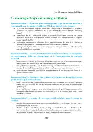 Les 40 recommandations du CNNum 
6 - Accompagner l’explosion des usages éditoriaux 
Recommandation 31 : Mettre en place et développer l’usage de normes ouvertes et 
interopérables sur les supports (tablettes, TNI…), les logiciels et les contenus 
· La France doit devenir un pays leader dans l’élaboration et la diffusion de standards 
internationaux comme EDUPUB issu des travaux d’IDPF (International Digital Publishing 
Forum) 
· Approfondir le RGI (référentiel général d’interopérabilité) pour prendre en compte 
l’éducation nationale et encourager les normes ouvertes aussi bien en matière de supports 
que de logiciels dédiés. 
· Promouvoir les ressources éducatives libres en conditionnant les aides à la création de 
ressources pédagogiques à leur diffusion sous licence creative commons. 
· Privilégier les logiciels libres ou open source chaque fois qu’il existe une offre de qualité 
113 
équivalente à l’offre propriétaire 
Recommandation 32 : Inscrire dans la formation initiale et continue des enseignants, 
un enseignement dédié au réagencement et à l’autoproduction de contenus 
associant 
· la curation, c’est-à-dire à la sélection et à l’agrégation de sources, à l’annotation, aux usages 
personnalisés des manuels existants comme des ressources externes 
· l’usage de licences ouvertes permettant aux enseignants de réutiliser des contenus libres de 
droits et de choisir la licence qui leur convient pour leurs propres productions 
· l’apprentissage des outils d’édition de métadonnées et de vocabulaire spécifiques à la 
communauté éducative 
Recommandation 33: Développer des systèmes d’évaluation et de certification qui 
garantissent la qualité des contenus 
· sur les plateformes qui produisent des contenus, mettre en place un système d’évaluation 
par les pairs en s’inspirant à la fois des pratiques du Web et des pratiques de communautés 
épistémiques 
· inviter les éditeurs à proposer un système de certification de qualité des contenus produits 
par des tiers. Les éditeurs disposent des compétences et de la légitimité pour mener à bien 
cette tâche nouvelle. 
Recommandation 34 : Inventer de nouveaux modèles d’affaire pour le monde de 
l’édition 
· Stimuler l’innovation coopérative entre acteurs de la filière et en lien avec des start-ups et 
des laboratoires de recherche 
· Clarifier les rôles respectifs de l’édition publique et de l’édition privée et développer des 
écosystèmes de services et de fonctionnalités combinant ressources gratuites et payantes et 
favorisant des parcours par des outils de recherche et d’indexation optimisés 
 