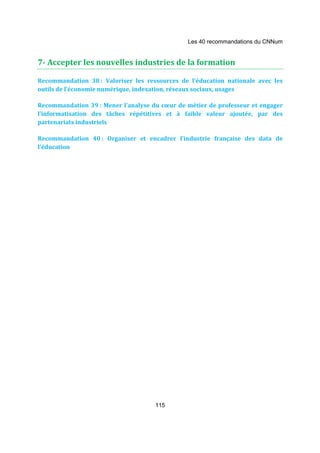Les 40 recommandations du CNNum 
7- Accepter les nouvelles industries de la formation 
Recommandation 38 : Valoriser les ressources de l’éducation nationale avec les 
outils de l’économie numérique, indexation, réseaux sociaux, usages 
Recommandation 39 : Mener l’analyse du coeur de métier de professeur et engager 
l’informatisation des tâches répétitives et à faible valeur ajoutée, par des 
partenariats industriels 
Recommandation 40 : Organiser et encadrer l’industrie française des data de 
l’éducation 
115 
 