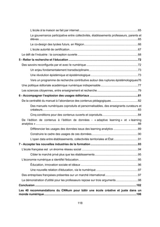 L’école à la maison se fait par internet ........................................................................65 
La gouvernance participative entre collectivités, établissements professeurs, parents et 
élèves .........................................................................................................................65 
Le co-design des lycées futurs, en Région ..................................................................66 
L’école autorité de certification ....................................................................................67 
Le défi de l’industrie : la conception ouverte ..........................................................................68 
5 - Relier la recherche et l’éducation .....................................................................................72 
Des savoirs reconfigurés par et avec le numérique ...............................................................72 
Un enjeu fondamentalement transdisciplinaire ............................................................73 
Une révolution épistémique et épistémologique ..........................................................73 
Vers un programme de recherche contributive autour des ruptures épistémologiques 76 
Une politique éditoriale académique numérique indispensable ..............................................77 
Les sciences citoyennes, entre enseignement et recherche ..................................................79 
6 - Accompagner l’explosion des usages éditoriaux ...........................................................81 
De la centralité du manuel à l’abondance des contenus pédagogiques .................................82 
Des manuels numériques coproduits et personnalisables, des enseignants curateurs et 
créateurs .....................................................................................................................83 
Cinq conditions pour des contenus ouverts et coproduits............................................84 
De l’édition de contenus à l’édition de données - « adaptive learning » et « learning 
analytics » .............................................................................................................................88 
Différencier les usages des données issus des learning analytics ..............................89 
Construire le cadre des usages de ces données .........................................................90 
L’open data entre établissements, collectivités territoriales et État ..............................91 
7 - Accepter les nouvelles industries de la formation ..........................................................93 
L'école française est un énorme réseau social .....................................................................94 
Cibler le marché privé plus que les établissements .....................................................95 
L'économie numérique a identifié l'éducation .........................................................................95 
Éducation, innovation sociale et idéaux ......................................................................96 
Une nouvelle relation d'éducation, via le numérique ...................................................97 
Des entreprises françaises présentes sur un marché international ........................................97 
La démonstration d'utilité pour les professeurs repose sur trois arguments ...........................98 
Conclusion ............................................................................................................................ 102 
Les 40 recommandations du CNNum pour bâtir une école créative et juste dans un 
monde numérique ................................................................................................................. 106 
118 
 