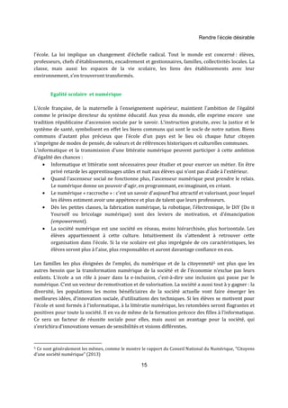 Rendre l’école désirable 
l’école. La loi implique un changement d’échelle radical. Tout le monde est concerné : élèves, 
professeurs, chefs d’établissements, encadrement et gestionnaires, familles, collectivités locales. La 
classe, mais aussi les espaces de la vie scolaire, les liens des établissements avec leur 
environnement, s’en trouveront transformés. 
15 
Egalité scolaire et numérique 
L'école française, de la maternelle à l'enseignement supérieur, maintient l'ambition de l'égalité 
comme le principe directeur du système éducatif. Aux yeux du monde, elle exprime encore une 
tradition républicaine d'ascension sociale par le savoir. L'instruction gratuite, avec la justice et le 
système de santé, symbolisent en effet les biens communs qui sont le socle de notre nation. Biens 
communs d'autant plus précieux que l'école d'un pays est le lieu où chaque futur citoyen 
s'imprègne de modes de pensée, de valeurs et de références historiques et culturelles communes. 
L'informatique et la transmission d'une littératie numérique peuvent participer à cette ambition 
d’égalité des chances : 
· Informatique et littératie sont nécessaires pour étudier et pour exercer un métier. En être 
privé retarde les apprentissages utiles et nuit aux élèves qui n'ont pas d'aide à l'extérieur. 
· Quand l'ascenseur social ne fonctionne plus, l'ascenseur numérique peut prendre le relais. 
Le numérique donne un pouvoir d'agir, en programmant, en imaginant, en créant. 
· Le numérique « raccroche » : c'est un savoir d'aujourd'hui attractif et valorisant, pour lequel 
les élèves estiment avoir une appétence et plus de talent que leurs professeurs. 
· Dès les petites classes, la fabrication numérique, la robotique, l’électronique, le DiY (Do it 
Yourself ou bricolage numérique) sont des leviers de motivation, et d'émancipation 
(empowerment). 
· La société numérique est une société en réseau, moins hiérarchisée, plus horizontale. Les 
élèves appartiennent à cette culture. Intuitivement ils s'attendent à retrouver cette 
organisation dans l'école. Si la vie scolaire est plus imprégnée de ces caractéristiques, les 
élèves seront plus à l'aise, plus responsables et auront davantage confiance en eux. 
Les familles les plus éloignées de l’emploi, du numérique et de la citoyenneté5 ont plus que les 
autres besoin que la transformation numérique de la société et de l'économie n’exclue pas leurs 
enfants. L’école a un rôle à jouer dans la e-inclusion, c’est-à-dire une inclusion qui passe par le 
numérique. C’est un vecteur de remotivation et de valorisation. La société a aussi tout à y gagner : la 
diversité, les populations les moins bénéficiaires de la société actuelle vont faire émerger les 
meilleures idées, d’innovation sociale, d’utilisations des techniques. Si les élèves se motivent pour 
l’école et sont formés à l’informatique, à la littératie numérique, les retombées seront flagrantes et 
positives pour toute la société. Il en va de même de la formation précoce des filles à l’informatique. 
Ce sera un facteur de réussite sociale pour elles, mais aussi un avantage pour la société, qui 
s’enrichira d’innovations venues de sensibilités et visions différentes. 
5 Ce sont généralement les mêmes, comme le montre le rapport du Conseil National du Numérique, "Citoyens 
d'une société numérique" (2013) 
 