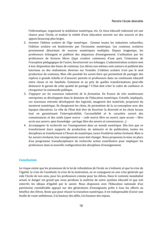 Rendre l’école désirable 
l’informatique, organisant la médiation numérique, etc. Ce tissu éducatif redessiné est une 
chance pour l’école, et traduit la réalité d’une éducation ouverte sur des sources et des 
appuis beaucoup plus larges. 
2. Inventer l’édition scolaire de l’âge numérique. Comme toutes les industries culturelles, 
l’édition scolaire est bouleversée par l’économie numérique. Les contenus scolaires 
proviennent désormais de sources numériques multiples. Depuis longtemps, les 
professeurs échangent et publient des séquences d’enseignement. L'utilisation par les 
professeurs de licences libres (type creative commons) d'une part, l'extension de 
l'exception pédagogique de l'autre, favoriseront ces échanges. L’administration scolaire met 
à leur disposition des bases de contenus. Les élèves eux-mêmes sont auteurs et publient des 
tutoriaux ou des réalisations diverses sur Youtube. L’édition scolaire n’est pas le seul 
producteur de contenus. Mais elle possède les savoir-faire qui permettent de partager des 
repères à grande échelle et d’associer parents et professeurs dans un continuum éducatif 
entre classe et vie familiale. Comment et au prix de quelles transformations peut-elle 
demeurer le garant de cette qualité de partage ? L’Etat doit créer le cadre de confiance et 
réorganiser la commande publique. 
3. S’appuyer sur les nouveaux industriels de la formation. En France de très nombreuses 
entreprises se développent dans le domaine de l’éducation numérique. Créatifs, impliqués, 
ces nouveaux entrants développent des logiciels, imaginent des matériels, proposent du 
mentorat numérique. Ils élargissent les choix, ils permettent de la co-conception avec des 
équipes éducatives. Le rôle de l’Etat doit être de favoriser la diversité et les choix locaux 
tout en garantissant l’interopérabilité, l'accessibilité et le caractère ouvert des 
connaissances et des outils (open source – code source libre ou ouvert, open access – libre 
accès aux savoirs, open knowledge - partage libre des savoirs et connaissances…) 
4. Accompagner la recherche sur l’enseignement dans un monde numérique. Dès lors que se 
transforment leurs supports de production, de mémoire et de publication, toutes les 
disciplines se transforment à l’heure du numérique. Leurs frontières même évoluent. Mais si 
les savoirs évoluent, leur enseignement aussi doit changer. Nous proposons la mise en place 
d’un programme transdisciplinaire de recherche action contributive pour impliquer les 
professeurs dans la nouvelle configuration des disciplines d’enseignement. 
18 
Conclusion 
Le risque existe que les promesses de la loi de refondation de l'école ne s'enlisent, et que la crise de 
l'égalité, la crise de l'assiduité, la crise de la motivation, ne se conjuguent en une crise générale qui 
vide l'école de son sens, pour les professeurs comme pour les élèves. Dans le contexte mondialisé 
actuel, le danger est grand que nous perdions la maîtrise de notre système éducatif et que soit 
enterrés les idéaux d’égalité par le savoir. Nous disposons avec l’Education nationale d’un 
patrimoine considérable appuyé sur des générations d’enseignants prêts à tous les efforts au 
bénéfice des élèves. Reste que pour réussir la transition numérique, il est indispensable d’avoir une 
feuille de route ambitieuse, à la hauteur des défis, à la hauteur des enjeux. 
 