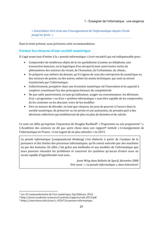 1 - Enseigner de l’informatique : une exigence 
« Généraliser d’ici trois ans l’enseignement de l’informatique depuis l’école 
jusqu’au lycée. » 
Dans le texte présent, nous précisons cette recommandation. 
Former les citoyens d'une société numérique 
Il s’agit avant tout d’initier à la « pensée informatique » (voir encadré) qui est indispensable pour : 
· Comprendre de nombreux objets de la vie quotidienne (comme un téléphone, une 
transaction bancaire, ou la logistique d’un aéroport) mais aussi toutes sortes de 
phénomènes des sciences du vivant, de l’économie, de l'urbanisme, du climat... 
· Se préparer aux métiers de demain, qu'il s'agisse de ceux des entreprises du numérique ou 
des secteurs de pointe, ou des autres, même les moins techniques, qui sont ou seront 
transformés par l'informatique. 
· Collectivement, prospérer dans une économie numérique où l'innovation et la capacité à 
coopérer constituent l’un des principaux facteurs de compétitivité. 
· Ne pas subir passivement, en tant qu'utilisateur, usager ou consommateur, les décisions 
d’un « programme » ou d’un « système informatique » sans être capable de les comprendre, 
de les contester ou les discuter, voire de les modifier. 
· Etre en mesure de décoder, en tant que citoyens, les jeux de pouvoir à l'oeuvre dans la 
société numérique, de préserver sa vie privée et son autonomie, de prendre part à des 
décisions collectives qui mobiliseront de plus en plus de données et de calculs. 
Ce sont ces défis qu'exprime l'injonction de Douglas Rushkoff7 « Programme ou sois programmé ! ». 
L'Académie des sciences ne dit pas autre chose dans son rapport8 intitulé « L’enseignement de 
l’informatique en France : il est urgent de ne plus attendre » en 2013. 
La pensée informatique (computational thinking) s'est élaborée à partir de l'analyse de la 
puissance et des limites des processus informatiques, qu'ils soient exécutés par des machines 
ou par des humains. En effet, c'est grâce aux méthodes et aux modèles de l'informatique que 
nous pouvons résoudre les problèmes et concevoir les systèmes qu'aucun d'entre nous ne 
serait capable d'appréhender tout seul... 
Janet Wing dans Bulletin de Specif, décembre 2008 
Voir aussi : « La pensée informatique », dans Interstices9 
7 Les 10 commandements de l'ère numérique, Fyp Editions, 2012. 
8 http://www.academie-sciences.fr/activite/rapport/rads_0513.pdf 
9 https://interstices.info/jcms/c_43267/la-pensee-informatique 
21 
 