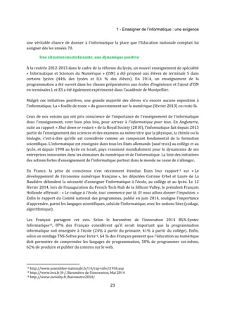 1 - Enseigner de l’informatique : une exigence 
une véritable chance de donner à l’informatique la place que l’Education nationale comptait lui 
assigner dès les années 70. 
Une situation insatisfaisante, une dynamique positive 
À la rentrée 2012-2013 dans le cadre de la réforme du lycée, un nouvel enseignement de spécialité 
« Informatique et Sciences du Numérique » (ISN) a été proposé aux élèves de terminale S dans 
certains lycées (44% des lycées et 8,4 % des élèves). En 2014, un enseignement de la 
programmation a été ouvert dans les classes préparatoires aux écoles d'ingénieurs et l'ajout d’ISN 
en terminales L et ES a été également expérimenté dans l’académie de Montpellier. 
Malgré ces initiatives positives, une grande majorité des élèves n’a encore aucune exposition à 
l’informatique. La « feuille de route » du gouvernement sur le numérique (février 2013) en reste-là. 
Ceux de nos voisins qui ont pris conscience de l'importance de l'enseignement de l'informatique 
dans l’enseignement, vont bien plus loin, pour arriver à l’informatique pour tous. En Angleterre, 
suite au rapport « Shut down or restart » de la Royal Society (2010), l'informatique fait depuis 2013 
partie de l’enseignement des sciences et des examens au même titre que la physique, la chimie ou la 
biologie, c’est-à-dire qu’elle est considérée comme un composant fondamental de la formation 
scientifique. L’informatique est enseignée dans tous les Etats allemands (sauf trois) au collège et au 
lycée, et depuis 1990 au lycée en Israël, pays renommé mondialement pour le dynamisme de ses 
entreprises innovantes dans les domaines du numérique et de l’informatique. La liste des initiatives 
des actions fortes d’enseignement de l’informatique partout dans le monde ne cesse de s’allonger. 
En France, la prise de conscience s’est récemment étendue. Dans leur rapport12 sur « Le 
développement de l’économie numérique française », les députées Corinne Erhel et Laure de La 
Raudière défendent la nécessité d’enseigner l’informatique à l’école, au collège et au lycée. Le 12 
février 2014, lors de l’inauguration du French Tech Hub de la Sillicon Valley, le président François 
Hollande affirmait : « Le codage à l’école, tout commence par là. Et nous allons donner l’impulsion. » 
Enfin le rapport du Comité national des programmes, publié en juin 2014, souligne l’importance 
d’apprendre, parmi les langages scientifiques, celui de l’informatique, avec les notions liées (codage, 
algorithmique). 
Les Français partagent cet avis. Selon le baromètre de l'innovation 2014 BVA-Syntec 
Informatique13, 87% des Français considèrent qu’il serait important que la programmation 
informatique soit enseignée à l’école (24% à partir du primaire, 41% à partir du collège). Enfin, 
selon un sondage TNS-Sofres pour Inria14, 64 % des Français pensent que l'éducation au numérique 
doit permettre de comprendre les langages de programmation, 50% de programmer soi-même, 
62% de produire et publier du contenu sur le web. 
12 http://www.assemblee-nationale.fr/14/rap-info/i1936.asp 
13 http://www.bva.fr/fr/, Baromètre de l’innovation, Mai 2014 
14 http://www.inriality.fr/barometre2014/ 
23 
 