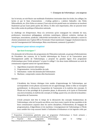 1 - Enseigner de l’informatique : une exigence 
Sur le terrain, on voit fleurir une multitude d'initiatives innovantes dans les écoles, les collèges, les 
lycées et par le biais d’associations : « Coding goûters », « ateliers bidouille » des Petits 
Débrouillards, etc. (Voir fiches en annexe.) Tout cela est très positif mais ces initiatives ne touchent 
finalement qu’une toute petite partie des élèves. Si elles sont importantes, elles ne peuvent tenir 
lieu à elles seules de politique d’éducation nationale. 
Le challenge est d’importance. Nous n’y arriverons qu’en conjuguant les volontés de tous, 
professeurs, innovateurs pédagogique, activistes numériques, éditeurs scolaires, startups du 
numérique, associations, syndicats, collectivités territoriales etc. L’Education nationale a ouvert le 
chemin notamment avec l’option ISN en Terminale. Il faut maintenant s’engager résolument dans la 
voie de l’enseignement de l’informatique. Mais concrètement, comment s’y prendre ? 
Programmer pour mieux coopérer 
24 
Que faut-il enseigner ? 
À la demande de la Direction des programmes de l’Education nationale, un groupe d’informaticiens 
de l’Académie des sciences, de la Société informatique de France et de l’association pour 
l’Enseignement public de l’informatique, a proposé les grandes lignes d'un programme 
d'informatique pour l’école primaire15 et pour le collège16. Ces deux textes définissent un socle de 
connaissance organisé autour de 4 grands thèmes : 
1. Algorithmes et pensée informatique 
2. Programmation : écrire/modifier du code 
3. Information : traiter des données/de l’information 
4. Machines : comprendre comme elles fonctionnent 
Extraits : 
L'Académie des Science distingue trois modes d'apprentissage de l'informatique, qui 
correspondent à trois phases successives de cet apprentissage, même si elles se recoupent 
partiellement : la découverte, l'acquisition de l'autonomie et la maîtrise des concepts. Si 
l'École est le lieu privilégié de la première phase, la découverte, et le Lycée et l'Université 
ceux de la troisième, la maîtrise des concepts, le Collège, quant à lui, est celui de la deuxième : 
l'acquisition de l'autonomie. 
L'école primaire doit être le temps de la découverte des concepts fondamentaux de 
l'informatique, celui où l'on parle aux élèves, avec leurs mots, à partir de leur quotidien et de 
leurs connaissances acquises dans les autres disciplines, d'informations, de langages de 
programmation, d'algorithmes et de machines. L'enseignement de l'informatique à l'École 
nous semble être trop souvent limité à l'utilisation d'ordinateurs et de logiciels créés par 
15 Proposition d'orientations générales pour un programme d'informatique à l'école primaire ; 
http://www.epi.asso.fr/revue/editic/itic-ecole-prog_2013-12.htm 
16 Esquisse d'un programme d'informatique pour le Collège ; 
http://www.epi.asso.fr/revue/docu/d1402a.htm 
 