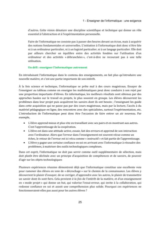 1 - Enseigner de l’informatique : une exigence 
d'autres. Cette vision dénature une discipline scientifique et technique qui donne un rôle 
essentiel à l'abstraction et à l'expérimentation personnelle. 
Faire de l'informatique ne consiste pas à passer des heures devant un écran, mais à acquérir 
des notions fondamentales et universelles. L'initiation à l'informatique doit donc n'être liée 
ni à un ordinateur particulier, ni à un logiciel particulier, ni à un langage particulier. Elle doit 
par ailleurs chercher un équilibre entre des activités fondées sur l'utilisation d'un 
ordinateur et des activités « débranchées », c'est-à-dire ne recourant pas à une telle 
utilisation. 
Un défi : enseigner l'informatique autrement 
En introduisant l'informatique dans le contenu des enseignements, on fait plus qu'introduire une 
nouvelle matière, et c'est une partie importante de son intérêt. 
À la fois science et technique, l'informatique se prête mal à des cours magistraux. Essayer de 
l’enseigner au tableau comme on enseigne les mathématiques peut donc conduire à son rejet par 
une proportion importante d’élèves. En informatique, les meilleurs résultats sont obtenus par des 
approches basées sur le travail en projets, le plus souvent en groupe. Les élèves découvrent les 
problèmes dans leur projet puis acquièrent les savoirs dont ils ont besoin ; l’enseignant les guide 
dans cette acquisition qui ne passe pas par des cours magistraux, mais par la lecture, l'accès à du 
matériel pédagogique en ligne, des rencontres avec des spécialistes, surtout l'expérimentation, etc. 
L'introduction de l'informatique peut donc être l’occasion de faire entrer un air nouveau. Par 
exemple, 
· L’élève apprend mieux et plus vite en travaillant avec ses pairs et en montrant aux autres. 
25 
C’est l’apprentissage de la coopération. 
· L'élève est dans une attitude active, essaie, fait des erreurs et apprend de son interaction 
avec l'ordinateur. Alors que l’erreur dans l'enseignement est souvent vécue comme un 
échec, le retour de l'erreur est ici vécu comme « instructif » et fait partie de l'apprentissage. 
· L’élève y gagne une certaine confiance en soi en arrivant avec l’informatique à résoudre des 
problèmes, à maitriser des outils technologiques complexes. 
Dans cet esprit, l’informatique ne doit pas servir comme outil supplémentaire de sélection, mais 
doit plutôt être déclinée avec un principe d’acquisition de compétences et de savoirs, de pouvoir 
d'agir sur les objets technologiques 
Plusieurs expériences réussies démontrent déjà que l'informatique constitue une excellente voie 
pour ramener des élèves en voie de « décrochage » sur le chemin de la connaissance. Les élèves y 
découvrent le plaisir d'essayer, de se corriger, d'apprendre avec les autres, le plaisir de transmettre 
un savoir dont ils sont fiers. Cela provient à la fois de l'intérêt de la matière, et d'un enseignement 
en « mode projet » qui donne un but, qui valorise l'essai-erreur, qui invite à la collaboration, qui 
redonne confiance en soi et assoit une compréhension plus solide. Pourquoi ces expériences ne 
fonctionneraient-elles pas aussi pour les autres élèves ? 
 