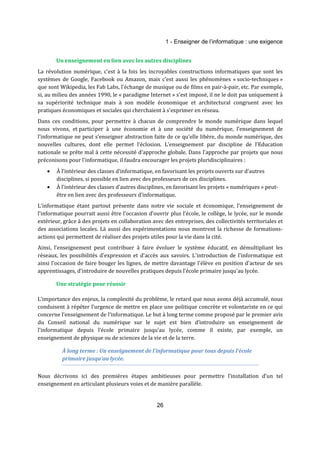 1 - Enseigner de l’informatique : une exigence 
Un enseignement en lien avec les autres disciplines 
La révolution numérique, c'est à la fois les incroyables constructions informatiques que sont les 
systèmes de Google, Facebook ou Amazon, mais c’est aussi les phénomènes « socio-techniques » 
que sont Wikipedia, les Fab Labs, l'échange de musique ou de films en pair-à-pair, etc. Par exemple, 
si, au milieu des années 1990, le « paradigme Internet » s'est imposé, il ne le doit pas uniquement à 
sa supériorité technique mais à son modèle économique et architectural congruent avec les 
pratiques économiques et sociales qui cherchaient à s'exprimer en réseau. 
Dans ces conditions, pour permettre à chacun de comprendre le monde numérique dans lequel 
nous vivons, et participer à une économie et à une société du numérique, l’enseignement de 
l’informatique ne peut s’enseigner abstraction faite de ce qu'elle libère, du monde numérique, des 
nouvelles cultures, dont elle permet l’éclosion. L’enseignement par discipline de l’Education 
nationale se prête mal à cette nécessité d’approche globale. Dans l'approche par projets que nous 
préconisons pour l'informatique, il faudra encourager les projets pluridisciplinaires : 
· À l’intérieur des classes d’informatique, en favorisant les projets ouverts sur d’autres 
disciplines, si possible en lien avec des professeurs de ces disciplines. 
· À l’intérieur des classes d’autres disciplines, en favorisant les projets « numériques » peut-être 
en lien avec des professeurs d’informatique. 
L'informatique étant partout présente dans notre vie sociale et économique, l’enseignement de 
l’informatique pourrait aussi être l’occasion d’ouvrir plus l’école, le collège, le lycée, sur le monde 
extérieur, grâce à des projets en collaboration avec des entreprises, des collectivités territoriales et 
des associations locales. Là aussi des expérimentations nous montrent la richesse de formations-actions 
qui permettent de réaliser des projets utiles pour la vie dans la cité. 
Ainsi, l’enseignement peut contribuer à faire évoluer le système éducatif, en démultipliant les 
réseaux, les possibilités d'expression et d'accès aux savoirs. L'introduction de l'informatique est 
ainsi l'occasion de faire bouger les lignes, de mettre davantage l'élève en position d'acteur de ses 
apprentissages, d’introduire de nouvelles pratiques depuis l’école primaire jusqu'au lycée. 
26 
Une stratégie pour réussir 
L’importance des enjeux, la complexité du problème, le retard que nous avons déjà accumulé, nous 
conduisent à répéter l’urgence de mettre en place une politique concrète et volontariste en ce qui 
concerne l’enseignement de l’informatique. Le but à long terme comme proposé par le premier avis 
du Conseil national du numérique sur le sujet est bien d’introduire un enseignement de 
l’informatique depuis l’école primaire jusqu’au lycée, comme il existe, par exemple, un 
enseignement de physique ou de sciences de la vie et de la terre. 
À long terme : Un enseignement de l’informatique pour tous depuis l’école 
primaire jusqu’au lycée. 
Nous décrivons ici des premières étapes ambitieuses pour permettre l’installation d’un tel 
enseignement en articulant plusieurs voies et de manière parallèle. 
 