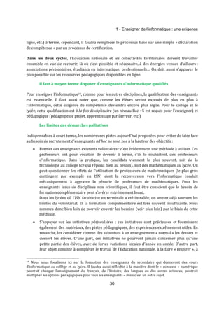 1 - Enseigner de l’informatique : une exigence 
ligne, etc.) à terme, cependant, il faudra remplacer le processus basé sur une simple « déclaration 
de compétence » par un processus de certification. 
Dans les deux cycles, l'Education nationale et les collectivités territoriales doivent travailler 
ensemble en vue de recourir, là où c'est possible et nécessaire, à des énergies venues d'ailleurs : 
associations périscolaires, étudiants en informatique, professionnels… On doit aussi s’appuyer le 
plus possible sur les ressources pédagogiques disponibles en ligne. 
Il faut à moyen terme disposer d'enseignants d'informatique qualifiés 
Pour enseigner l'informatique19, comme pour les autres disciplines, la qualification des enseignants 
est essentielle. Il faut aussi noter que, comme les élèves seront exposés de plus en plus à 
l’informatique, cette exigence de compétence deviendra encore plus aigüe. Pour le collège et le 
lycée, cette qualification est à la fois disciplinaire (un niveau Bac +5 est requis pour l’enseigner) et 
pédagogique (pédagogie de projet, apprentissage par l’erreur, etc.) 
30 
Les limites des démarches palliatives 
Indispensables à court terme, les nombreuses pistes aujourd'hui proposées pour éviter de faire face 
au besoin de recrutement d'enseignants ad hoc ne sont pas à la hauteur des objectifs : 
· Former des enseignants existants volontaires : c'est évidemment une méthode à utiliser. Ces 
professeurs ont pour vocation de devenir à terme, s’ils le souhaitent, des professeurs 
d’informatique. Dans la pratique, les candidats viennent le plus souvent, soit de la 
technologie au collège (ce qui répond bien au besoin), soit des mathématiques au lycée. On 
peut questionner les effets de l’utilisation de professeurs de mathématiques (le plus gros 
contingent par exemple en ISN) dont la reconversion vers l'informatique conduit 
mécaniquement à aggraver la pénurie de professeurs de mathématiques. Pour les 
enseignants issus de disciplines non scientifiques, il faut être conscient que le besoin de 
formation complémentaire peut s'avérer extrêmement lourd. 
Dans les lycées où l’ISN facultative en terminale a été installée, on atteint déjà souvent les 
limites du volontariat. Et la formation complémentaire est très souvent insuffisante. Nous 
sommes donc bien loin de pouvoir couvrir les besoins (voir plus loin) par le biais de cette 
méthode. 
· S'appuyer sur les initiatives périscolaires : ces initiatives sont précieuses et fournissent 
également des matériaux, des pistes pédagogiques, des expériences extrêmement utiles. En 
revanche, les considérer comme des substituts à un enseignement « normal » les dessert et 
dessert les élèves. D'une part, ces initiatives ne pourront jamais concerner plus qu’une 
petite partie des élèves, avec de fortes variations locales d'année en année. D'autre part, 
leur objet consiste à compléter le travail de l’Education nationale, à la faire « respirer », à 
19 Nous nous focalisons ici sur la formation des enseignants du secondaire qui donneront des cours 
d'informatique au collège et au lycée. Il faudra aussi réfléchir à la manière dont le « contexte » numérique 
pourrait changer l'enseignement du français, de l'histoire, des langues ou des autres sciences, pourrait 
multiplier les options pédagogiques pour tous les enseignants – mais c'est un autre sujet. 
 