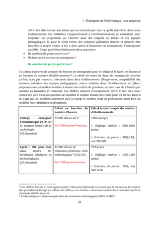 1 - Enseigner de l’informatique : une exigence 
offrir des alternatives aux élèves qui ne trouvent pas tout ce qu'ils cherchent dans leurs 
établissements. Ces initiatives s’appauvriraient à s’institutionnaliser, se normaliser pour 
respecter un programme ou s'insérer dans des emplois du temps et des équipes 
pédagogiques. Si, pour le court terme, des solutions palliatives doivent et peuvent être 
trouvées, à moyen terme, il n'y a donc guère d'alternative au recrutement d'enseignants 
qualifiés. Ce qui pose bien évidemment deux questions : 
31 
· De combien de postes parle-t-on ? 
· Où trouvera-t-on tous ces enseignants ? 
De combien de postes parle-t-on ? 
Il y a deux manières de compter les besoins en enseignants pour le collège et le lycée : en heures et 
en fonction du nombre d'établissements20. La vérité est entre les deux, les enseignants pouvant 
parfois, mais pas toujours, intervenir dans deux établissements (éloignement, compatibilité des 
horaires, cohésion des équipes pédagogiques, autres activités dans l'établissement, etc.).Nous 
proposons une estimation destinée à donner des ordres de grandeur, sur une base de 2 heures par 
semaine en troisième et terminale. Ces chiffres incluent l’enseignement privé. Il faut bien avoir 
conscience qu’il n’est pas question de modifier le volume horaire des cours pour les élèves. Donc il 
ne s’agit pas de modifier autrement qu’à la marge le nombre total de professeurs, mais bien de 
modifier leur répartition en disciplines. 
Calcul en fonction du 
nombre d'heures 
Calcul tenant compte du nombre 
d'établissements 
Collège : enseigner 
l'informatique en 3e sur 
la dotation horaire de la 
technologie 
(2h/semaine) 
32 000 classes de 3e 
Soit 3500 postes20 environ. 
7200 collèges 
◊ Chiffrage réaliste : 5000-6000 
postes. 
◊ Créations de postes : 10%-15%, 
soit 500-900. 
Lycée : ISN pour tous 
dans toutes les 
terminales générales et 
technologiques 
(2h/semaine) 
12 000 classes de 
terminales générales, 1250 
technologique21 ST2S-STL 
Soit 1500 postes environ. 
979 lycées 
◊ Chiffrage réaliste : 1000-1200 
postes. 
◊ Créations de postes : 90%, soit 
900-1100. 
20 Les chiffres fournis ici sont approximatifs. L'Education Nationale ne fournit pas de moyens de les estimer 
plus précisément. Il s'agit par ailleurs de chiffres « en croisière », dont nous sommes bien conscients qu'ils ne 
seront pas atteints en un an. 
21 L’informatique est déjà enseignée dans les terminales technologiques STMG et STI2D 
 