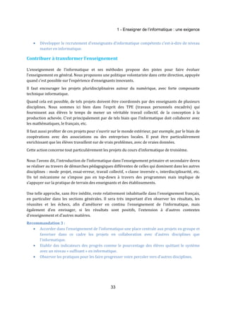 1 - Enseigner de l’informatique : une exigence 
· Développer le recrutement d’enseignants d’informatique compétents c’est-à-dire de niveau 
33 
master en informatique. 
Contribuer à transformer l’enseignement 
L’enseignement de l’informatique et ses méthodes propose des pistes pour faire évoluer 
l’enseignement en général. Nous proposons une politique volontariste dans cette direction, appuyée 
quand c’est possible sur l’expérience d’enseignants innovants. 
Il faut encourager les projets pluridisciplinaires autour du numérique, avec forte composante 
technique informatique. 
Quand cela est possible, de tels projets doivent être coordonnés par des enseignants de plusieurs 
disciplines. Nous sommes ici bien dans l’esprit des TPE (travaux personnels encadrés) qui 
fournissent aux élèves le temps de mener un véritable travail collectif, de la conception à la 
production achevée. C’est principalement par de tels biais que l’informatique doit collaborer avec 
les mathématiques, le français, etc. 
Il faut aussi profiter de ces projets pour s’ouvrir sur le monde extérieur, par exemple, par le biais de 
coopérations avec des associations ou des entreprises locales. Il peut être particulièrement 
enrichissant que les élèves travaillent sur de vrais problèmes, avec de vraies données. 
Cette action concerne tout particulièrement les projets du cours d’informatique de troisième. 
Nous l'avons dit, l'introduction de l’informatique dans l'enseignement primaire et secondaire devra 
se réaliser au travers de démarches pédagogiques différentes de celles qui dominent dans les autres 
disciplines : mode projet, essai-erreur, travail collectif, « classe inversée », interdisciplinarité, etc. 
Un tel mécanisme ne s’impose pas en top-down à travers des programmes mais implique de 
s’appuyer sur la pratique de terrain des enseignants et des établissements. 
Une telle approche, sans être inédite, reste relativement inhabituelle dans l'enseignement français, 
en particulier dans les sections générales. Il sera très important d'en observer les résultats, les 
réussites et les échecs, afin d'améliorer en continu l'enseignement de l'informatique, mais 
également d'en envisager, si les résultats sont positifs, l'extension à d'autres contextes 
d'enseignement et d'autres matières. 
Recommandation 3 : 
· Accorder dans l’enseignement de l’informatique une place centrale aux projets en groupe et 
favoriser dans ce cadre les projets en collaboration avec d’autres disciplines que 
l’informatique. 
· Etablir des indicateurs des progrès comme le pourcentage des élèves quittant le système 
avec un niveau « suffisant » en informatique. 
· Observer les pratiques pour les faire progresser voire percoler vers d’autres disciplines. 
 