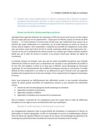 2 – Installer la littératie de l’âge du numérique 
· Désigner dans chaque établissement un référent coordinateur de la littératie numérique 
(enseignant documentaliste, directeur…). Celui-ci sera en charge de la délivrance du B2i en 
fonction des retours que les différents enseignants feront des compétences acquises par les 
élèves dans cet enseignement réparti. 
Donner les clés de la création numérique aux élèves 
Imprégné d’une approche défensive du numérique, le B2i met encore trop l’accent sur des risques 
liés aux usages plus que sur les opportunités – risque pour les libertés, risques en termes de droit 
d’auteur… – et il faut attendre la version lycée du B2I pour que l’adolescent fasse preuve de sa 
maîtrise des outils collaboratifs et se confronter, sur un mode théorique au moins, au travail en 
réseau. Ainsi le chapitre « être responsable » comprend un ensemble de compétences certes utiles, 
mais qui donne avant tout l’envie de fuir le monde numérique plutôt que de l’apprivoiser (ex : 
l’accent est mis sur la vérification des droits associés à un contenu que l’enfant voudrait réutiliser 
plutôt que sur le choix de licences à associer à son propre travail pour décider du régime de 
circulation). 
La fonction critique est évoquée, mais sans que les outils susceptibles de générer une véritable 
réflexivité de l’enfant ne soient mis à sa disposition. Par exemple, si une présentation de la CNIL et 
de son rôle sont intégrés, ce dont on ne peut que se féliciter, aucun décryptage de l’économie 
numérique, de son fonctionnement, des modèles économiques associés ne sont prévus. Il semble 
difficile de faire comprendre à un enfant ou un adolescent en quoi il devrait avoir une approche 
prudente dans la gestion de ses traces par exemple, s’il ne comprend pas les logiques économiques 
à l’oeuvre. 
Aussi, nous proposons un infléchissement des référentiels actuels, et une nouvelle articulation 
autour de quatre grands ensembles de compétences, absents ou peu présents des référentiels 
actuels : 
· Donner les clés d’un décryptage du monde numérique en évolution 
· Apprendre à produire et coproduire, 
· Apprendre à publier et diffuser 
· Apprendre à contribuer aux communs de la connaissance 
Nous le redisons : l’essentiel de ces compétences peut être acquis dans le cadre de différentes 
disciplines et il ne s’agit en aucun cas d’introduire des cours spécifiques. 
Décrypter le monde numérique en évolution pour ne pas le subir 
Les enseignements dispensés, dans la quasi-totalité des disciplines, et notamment en lettres, en 
philosophie, en histoire géographie, en SES, en technologie ou encore en mathématiques, doivent 
doter les élèves de capacité réflexive sur la place de la science et la technologie (en général) et du 
numérique (en particulier) dans l’évolution de la pensée, de l’économie et de la société. 
36 
 